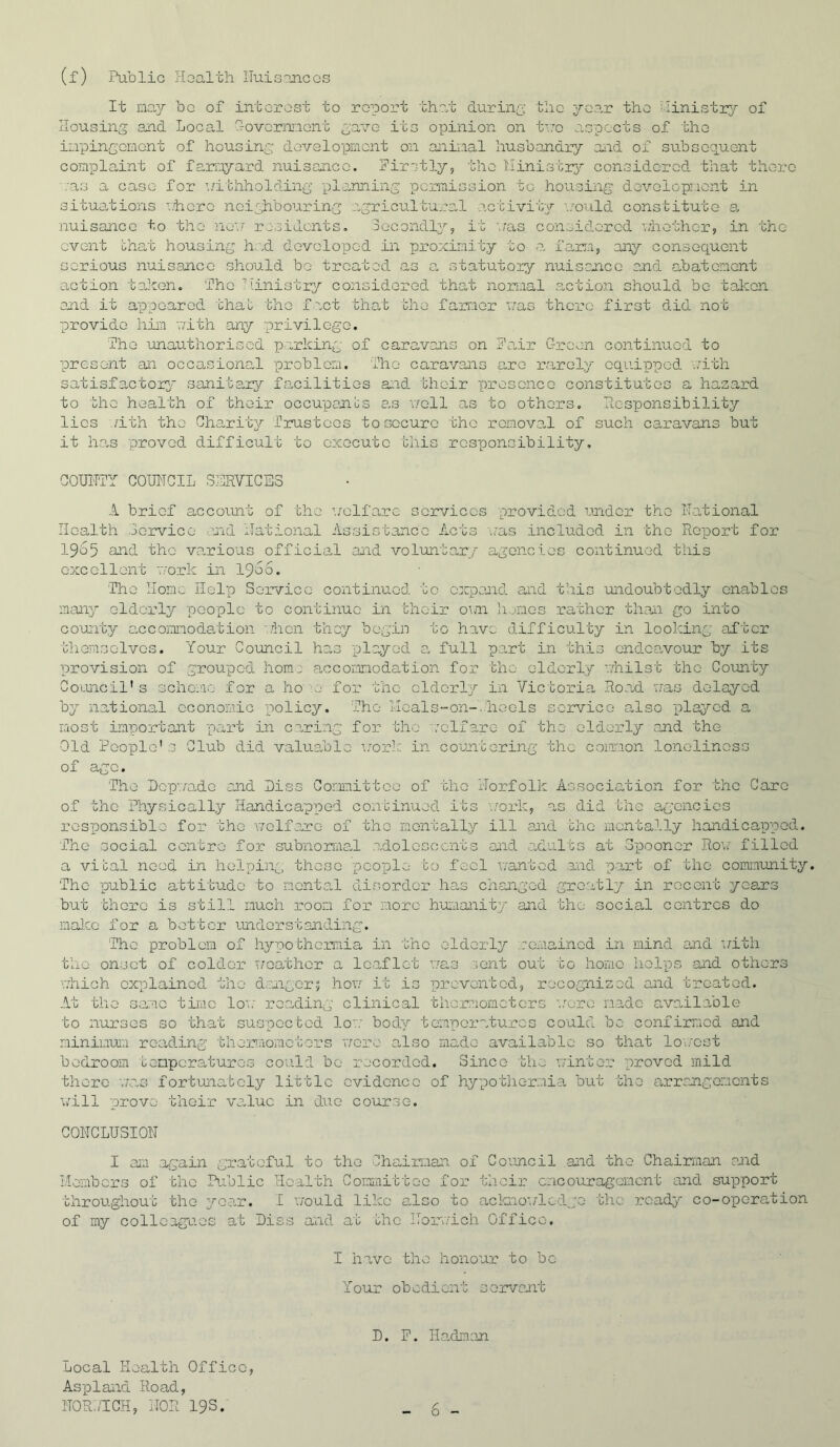 (f) Public rloalth Iluisanccs It may be of intorost to report th?/b during; the 3?-oar the hinistiy of Housing and Local foVermont gavo its ox^inion on t'ro aspects of tho impingomont of housing dovolopmcnt on anii.aal husbandry Oiid of subsequent comxola,int of farmyard nuisance. Firstly, the I'linistrj^ considered that there /as a ease for aathholding ■planning permission to housing dovolopnont in situations ’..'hero noighbouring a,gricultural activity ■..'■o'l.ild constitute a. nuisance to tho no'T residents, lecondlj^, it \/as censidored V/ho'bhor, in the event bhat housing h.:sd dovoloT)ed in proximity to a fami, any consequent serious nuisance should bo treated as a. statutory nuisance and abatement action taJeon, The Ministry considered that normal .action should bo talccn and it a'ppoarod bhab tho fret that the farmer ’mas there first did not provide him ■nith any privilege. Tho unauthorised perking of caravans on Fair Green continued to ■present an occasiona,! problem, fhe caravans are ro.roly equipped vn'bh satisfactoxg' sanitary fanilitios a:id their prescnco constitutes a hazard to the health of ‘bhoir occuipanbs a.s v/oll as to others. Hospo^nsibility lies ..ath the Charity Trustees to secure tho remova.l of such caravans but it h.a-s ■proved difficult to execute this responsibility, GOUITTY COMCIL SERVICES A brief account of the ’./elfare services provided under tho National Health .jorvice uid National Assistance Acts '..’as included in the Ro^port for 1965 and tho va,rious officiaA and voluntary agencies continued this excellent T.‘ork in 1966. The Home IIol^p SeinT-ico continued to c:qpand and this undoubtedly enables many elderly -people to continue in their oini li.jmes rather than go rnto counby accomnodahion -..'iicn they begin to have difficul'by in looking af’bcr themselves. Your Council has -played a. full part in this cndca.vour by its ■[provision of grou-pod homj accommodation for the elderly viiilst bho County Council's schca.ie for a ho U' for the elderly in Victoria, Roa.d v;as delayed by national economic -policy. The Heals-on-., ho els service also -played a most important -part in caring for 'bho '.’elfare of the elderly and the Old People's Club did valuable \:ork in countering the coiaaion lonolinoss of a^^ e. The I)cp’.7o.dc and Hiss Committoo of the Norfolk Association for the Care of the Physically Handicapp)Gd continued its ’.,’'ork, as did the agencies ros-ponsible for tho 'nolfane of tho montall.y ill and bhe mentally handicairpod. The social centre for subnon'iiaH .adolcsocnts and redults at 3r)oonar Rov.' filled a vibal need in helping these -pco-ple bo feel A/antod and part of the cominunity. The -public attibudo to monta,! di,sordcr has changed greatly in recent years but there is still much room for -more huxianity and the social centres do ma].cc for a bot'bcr understanding. Tho problem of hypobhermia in the elderly .remained in mind and ’uith tho onset of colder x^eathor a leaflet x-.'-as xont out bo liorao hol-ps and others vrhich cxxjlainod tho d.xngor; hov,'- it is prevented, recognised and treated. At the sa-'ie time- lox. ro.ading clinical thcr.aomctcrs x.nre m.adc G,vailable to nurses so th.at suspected lo-.x body tem-poratures co-aid be confirmed and minimum reading tlieiTuomcto-rs x/oro also made available so that lo\;-cst bedroom bemperatures could bo recorded. Since the nintor -proved mild there -.aas fortunately little evidence of hypo-bhermia but the arrangements x/ill -prove thoir va,luc in due course. CONCLUSION I ai'.! again gnatoful to tho Chaijmaan of Council .and ‘the Chairi-aan and Members of the Public Health Committee for their encouragement and support throughout the year. I v/ould like also to aclcno'./ledje the ready co-operation of my colleagues at Diss and at the Horx/ich Office. I have the honour to be Your ob 0 di en-b s ervant D. F. Hadman. Local Health Office, As-pland Road, NOR.JICH, NOR 19 s.