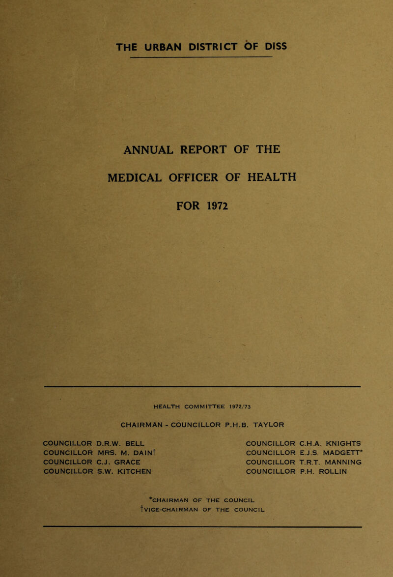 THE URBAN DISTRICT OF DISS ANNUAL REPORT OF THE MEDICAL OFFICER OF HEALTH FOR 1972 HEALTH COMMITTEE 1972/73 CHAIRMAN - COUNCILLOR P.H.B. TAYLOR COUNCILLOR D.R.W. BELL COUNCILLOR MRS. M. DAINf COUNCILLOR C.J. GRACE COUNCILLOR S.W. KITCHEN COUNCILLOR COUNCILLOR COUNCILLOR COUNCILLOR C.H.A. KNIGHTS E.J.S. MADGETT’ T.R.T. MANNING P.H. ROLLIN ‘chairman of the council fVICE-CHAIRMAN OF THE COUNCIL