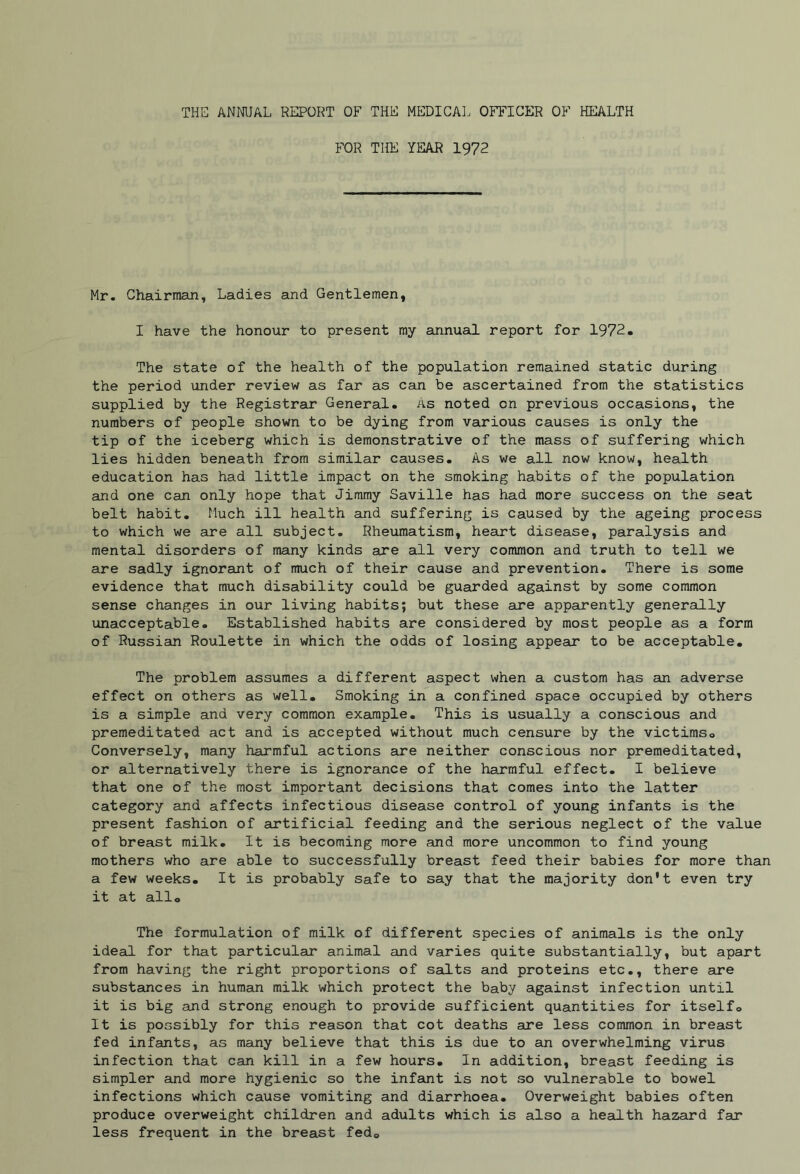 THE ANNUAL REPORT OF THE MEDICAL OFFICER OF HEALTH FOR THE YEAR 1972 Mr. Chairman, Ladies and Gentlemen, I have the honour to present my annual report for 1972. The state of the health of the population remained static during the period under review as far as can be ascertained from the statistics supplied by the Registrar General. As noted on previous occasions, the numbers of people shown to be dying from various causes is only the tip of the iceberg which is demonstrative of the mass of suffering which lies hidden beneath from similar causes. As we all now know, health education has had little impact on the smoking habits of the population and one can only hope that Jimmy Saville has had more success on the seat belt habit. Much ill health and suffering is caused by the ageing process to which we are all subject. Rheumatism, heart disease, paralysis and mental disorders of many kinds are all very common and truth to tell we are sadly ignorant of much of their cause and prevention. There is some evidence that much disability could be guarded against by some common sense changes in our living habits; but these are apparently generally unacceptable. Established habits are considered by most people as a form of Russian Roulette in which the odds of losing appear to be acceptable. The problem assumes a different aspect when a custom has an adverse effect on others as well. Smoking in a confined space occupied by others is a simple and very common example. This is usually a conscious and premeditated act and is accepted without much censure by the victims,, Conversely, many harmful actions are neither conscious nor premeditated, or alternatively there is ignorance of the harmful effect. I believe that one of the most important decisions that comes into the latter category and affects infectious disease control of young infants is the present fashion of artificial feeding and the serious neglect of the value of breast milk. It is becoming more and more uncommon to find young mothers who are able to successfully breast feed their babies for more than a few weeks. It is probably safe to say that the majority don't even try it at all® The formulation of milk of different species of animals is the only ideal for that particular animal and varies quite substantially, but apart from having the right proportions of salts and proteins etc., there are substances in human milk which protect the baby against infection until it is big and strong enough to provide sufficient quantities for itselfo It is possibly for this reason that cot deaths are less common in breast fed infants, as many believe that this is due to an overwhelming virus infection that can kill in a few hours. In addition, breast feeding is simpler and more hygienic so the infant is not so vulnerable to bowel infections which cause vomiting and diarrhoea. Overweight babies often produce overweight children and adults which is also a health hazard far less frequent in the breast fed„