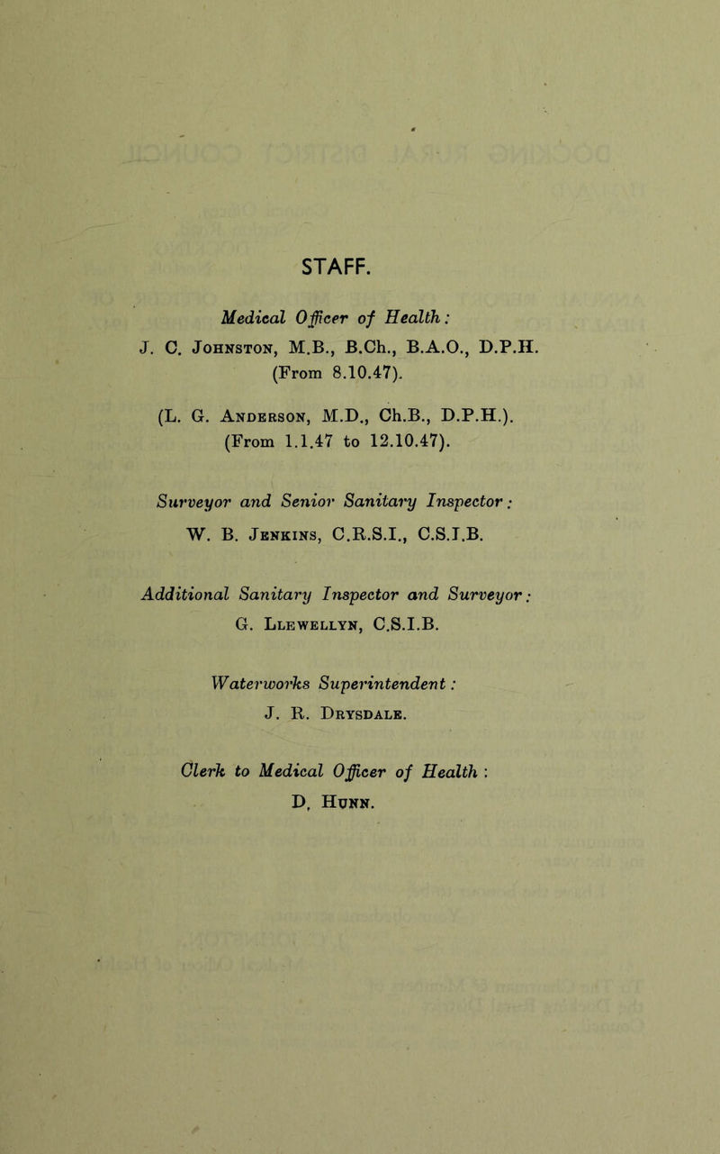 STAFF. Medical Officer of Health: J. C. Johnston, M.B., B.Ch., B.A.O., D.P.II. (From 8.10.47). (L. G. Anderson, M.D., Ch.B., D.P.H.). (From 1.1.47 to 12.10.47). Surveyor and Senior Sanitary Inspector ; W. B. Jenkins, C.R.S.I., C.S.T.B. Additional Sanitary Inspector and Surveyor: G. Llewellyn, C.S.I.B. Waterworks Superintendent: J. R. Drysdale. Clerk to Medical Officer of Health : D, Honn.