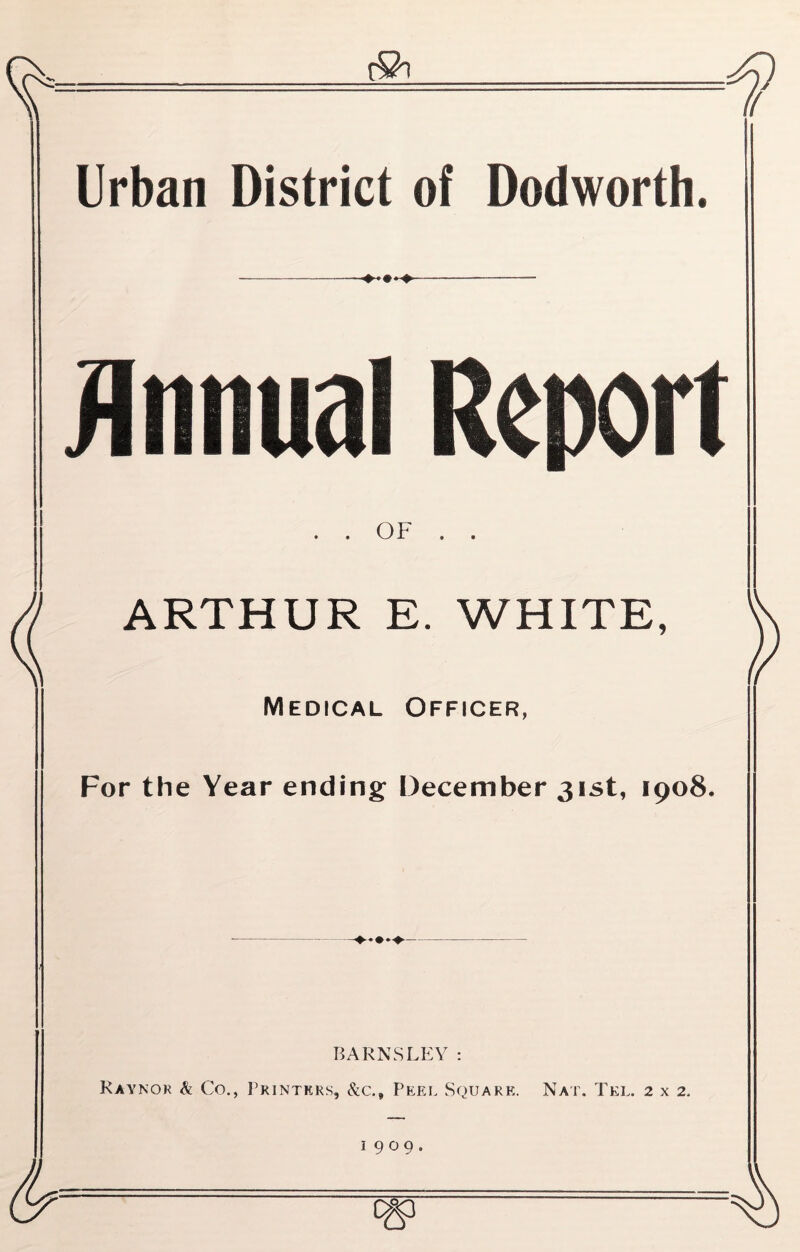 Urban District of Dodworth. Annual Report • « OF ARTHUR E. WHITE, Medical Officer, For the Year ending December 31st, 1908. BARNSLEY: Raynor & Co., Printers, &c.. Peel Square. Nat. Tel. 2 x 2. 1909.