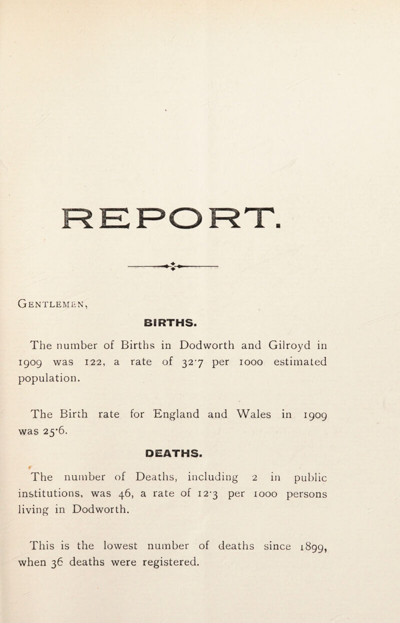 Gentlemen, BIRTHS. The number of Births in Dodworth and Gilroyd in 1909 was 122, a rate of 32*7 per 1000 estimated population. The Birth rate for England and Wales in 1909 was 25'6. DEATHS. The number of Deaths, including 2 in public institutions, was 46, a rate of 12-3 per 1000 persons living in Dodworth. This is the lowest number of deaths since 1899, when 36 deaths were registered.