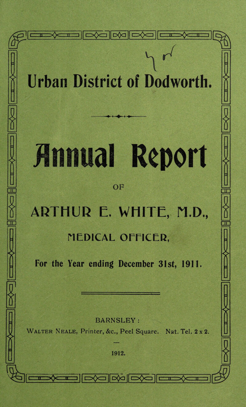 r - n zj ^0° o<)a cXx=] i ...n i \ Urban District of Dodworth. * » al Report ❖ OF ARTHUR E. WHITE, M.D., MEDICAL OFTICER, For the Year ending December 31st, 1911. 4 * BARNSLEY: Walter Neale, Printer, &c., Peel Square. Nat. Tel. 2x2. 1912. * * L. 11 .^C-'1L ' 1 i=ZX*X=]| D^q | oftczTjfE #