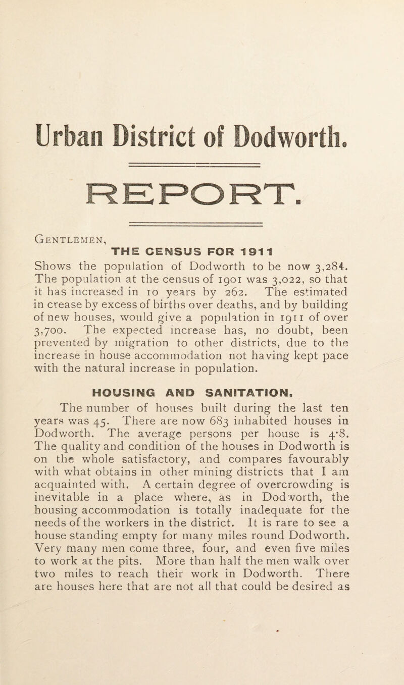 Urban District of Dodworth, Gentlemen, THE CENSUS FOR 1911 Shows the population of Dodworth to be now 3,284. The population at the census of 1901 was 3,022, so that it has increased in 10 years by 262. The estimated in crease by excess of births over deaths, and by building of new houses, would give a population in 1911 of over 3,700. The expected increase has, no doubt, been prevented by migration to other districts, due to the increase in house accommodation not having kept pace with the natural increase in population. HOUSING AND SANITATION, The number of houses built during the last ten years was 45. There are now 683 inhabited houses in Dodworth. The average persons per house is 4’8. The quality and condition of the houses in Dodworth is on the whole satisfactory, and compares favourably with what obtains in other mining districts that I am acquainted with. A certain degree of overcrowding is inevitable in a place where, as in Dodworth, the housing accommodation is totally inadequate for the needs of the workers in the district. It is rare to see a house standing empty for many miles round Dodworth. Very many men come three, four, and even five miles to work at the pits. More than half the men walk over two miles to reach their work in Dodworth. There are houses here that are not all that could be desired as