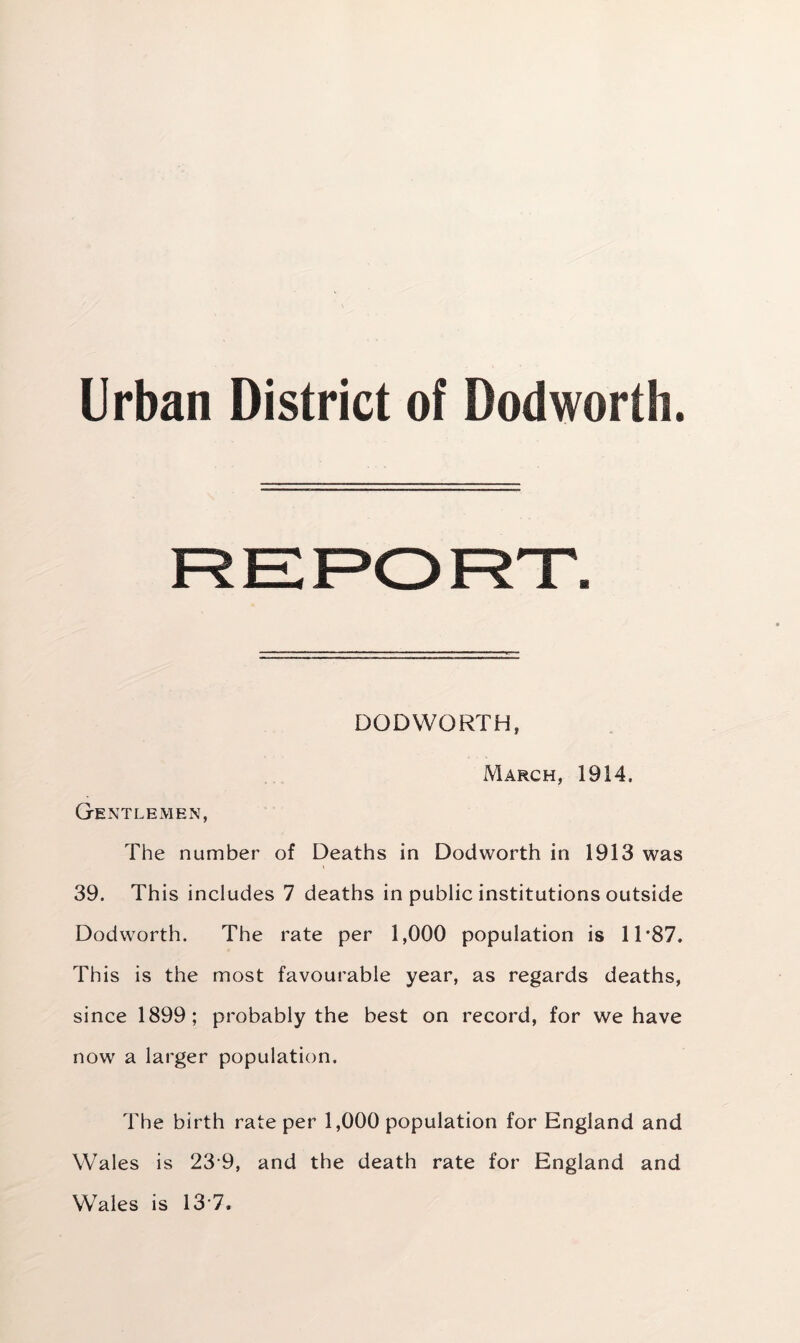 Urban District of Dodworth. DODWORTH, March, 1914. Gentlemen, The number of Deaths in Dodworth in 1913 was 39. This includes 7 deaths in public institutions outside Dodworth. The rate per 1,000 population is 11 *87. This is the most favourable year, as regards deaths, since 1899; probably the best on record, for we have now a larger population. The birth rate per 1,000 population for England and Wales is 23 9, and the death rate for England and Wales is 13 7.