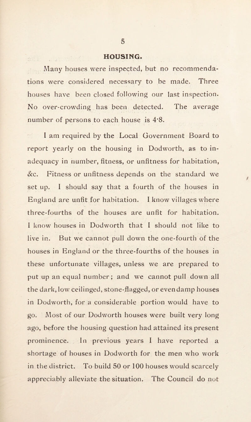 HOUSING. Many houses were inspected, but no recommenda- tions were considered necessary to be made. Three houses have been closed following our last inspection. No over-crowding has been detected. The average number of persons to each house is 4*8. I am required by the Local Government Board to report yearly on the housing in Dodworth, as to in- adequacy in number, fitness, or unfitness for habitation, &c. Fitness or unfitness depends on the standard we set up. I should say that a fourth of the houses in England are unfit for habitation. I know villages where three-fourths of the houses are unfit for habitation. I know houses in Dodworth that I should not like to live in. But we cannot pull down the one-fourth of the houses in England or the three-fourths of the houses in these unfortunate villages, unless we are prepared to put up an equal number; and we cannot pull down all the dark, low ceilinged, stone-flagged, or evendamp houses in Dodworth, for a considerable portion would have to go. Most of our Dodworth houses were built very long ago, before the housing question had attained its present prominence. In previous years I have reported a shortage of houses in Dodworth for the men who work in the district. To build 50 or 100 houses would scarcely appreciably alleviate the situation. The Council do not