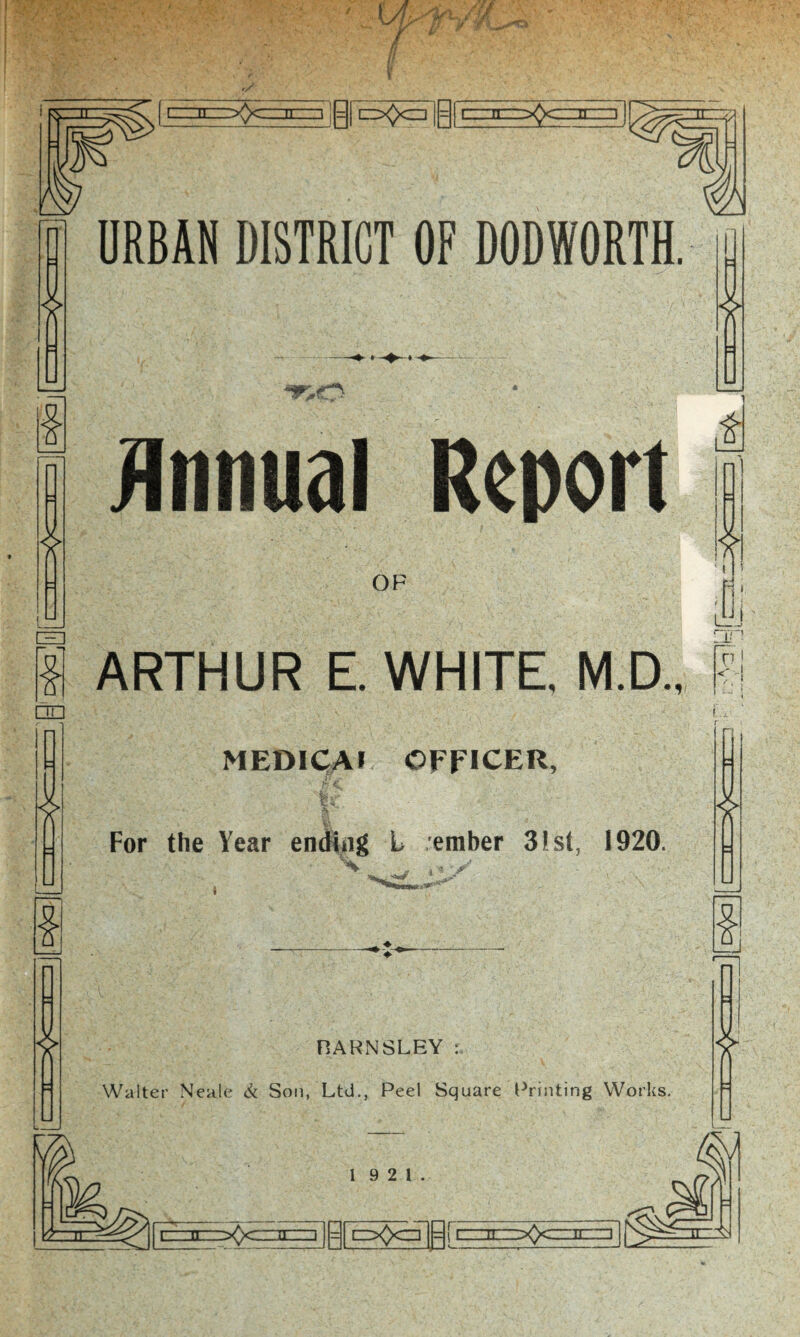 pQq| 5~n~ LZ. V. U .>0C' II I I = [ E3^>CZ] I = [ CZIIIZZ^>CZIII1IZI Annual Report OF £ ARTHUR E. WHITE, M.D., MEDICAl OFFICER, For the Year ending L ember 31st, 1920. ■ w ,*y - , .' 1 M v' * 1 s □n Hj £ * BARNSLEY : Walter Neale & Son, Ltd., Peel Square Printing Works. 19 2 1. ?—rr |~i n -^>c—ittt] [ p|| cz^czTp jc:: :il'.z^Q-ciriir-znl f^^Trr:s