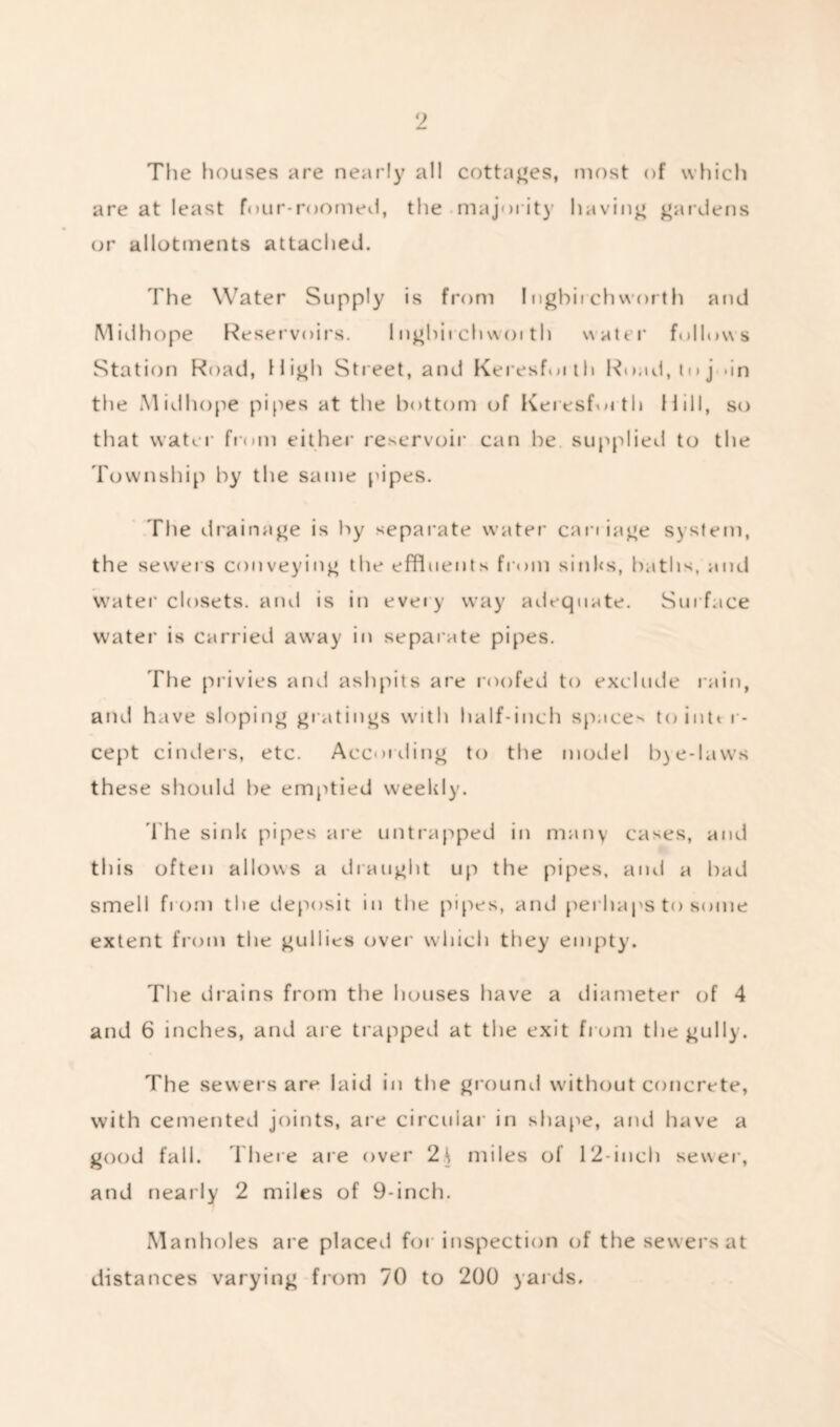 The houses are nearly all cottages, most of which are at least four-roomed, the majority having gardens or allotments attached. The Water Supply is from I ngbirch worth and Midhope Reservoirs. 1 nghii chwoi th water follows Station Road, High Street, and Keresforth Road, to j >in the Midhope pipes at the bottom of Keresfmth Hill, so that water from either reservoir can he supplied to the Township by the same pipes. The drainage is hy separate water carriage system, the sewers conveying the effluents from sinks, baths, and water closets, and is in eveiy way adequate. Surface water is carried away in separate pipes. The privies and ashpits are roofed to exclude rain, and have sloping gratings with half-inch spacer tointt r- cept cinders, etc. According to the model b) e-laws these should be emptied weekly. The sink pipes are untrapped in many cases, and this often allows a draught up the pipes, and a bad smell from the deposit in the pipes, and perhaps to some extent from the gullies over which they empty. The drains from the houses have a diameter of 4 and 6 inches, and are trapped at the exit from the gully. The sewers are laid in the ground without concrete, with cemented joints, are circular in shape, and have a good fall. There are over 2^ miles of 12-inch sewer, and nearly 2 miles of 9-inch. Manholes are placed for inspection of the sewers at distances varying from 70 to 200 yards.