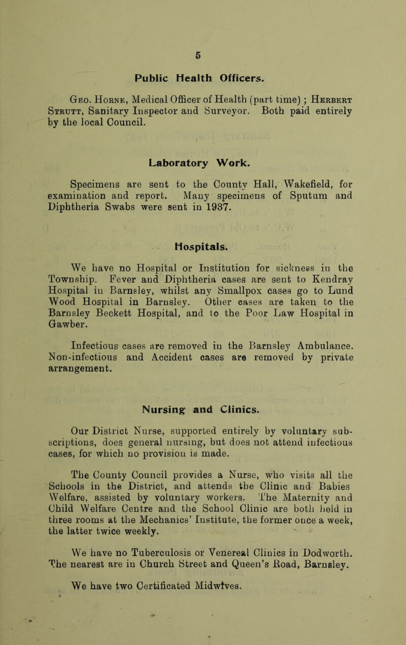 6 Public Health Officers. Geo. Horne, Medical Officer of Health (part time); Herbert Strutt, Sanitary Inspector and Surveyor. Both paid entirely by the local Council. Laboratory Work. Specimens are sent to the County Hall, Wakefield, for examination and report. Many specimens of Sputum and Diphtheria Swabs were sent in 1937. Hospitals. We have no Hospital or Institution for sickness in the Township. Fever and Diphtheria cases are sent to Kendray Hospital in Barnsley, whilst any Smallpox cases go to Lund Wood Hospital in Barnsley. Other cases are taken to the Barnsley Beckett Hospital, and to the Poor Law Hospital in Gawber. Infectious cases are removed in the Barnsley Ambulance. Non-infectious and Accident cases are removed by private arrangement. Nursing: and Clinics. Our District Nurse, supported entirely by voluntary sub- scriptions, does general nursing, but does not attend infectious cases, for which no provision is made. The County Council provides a Nurse, who visits all the Schools in the District, and attends the Clinic and Babies Welfare, assisted by voluntary workers. The Maternity and Child Welfare Centre and the School Clinic are both held in three rooms at the Mechanics’ Institute, the former once a week, the latter twice weekly. We have no Tuberculosis or Venereal Clinics in Dodworth. The nearest are in Church Street and Queen’s Road, Barnsley. We have two Certificated Midwtves.