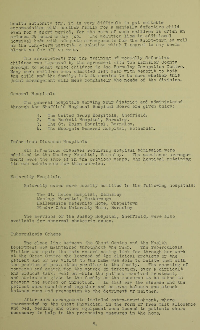 health authority try, it is very difficult to get suitable accommodation with another family for a mentally defective child even for a short period, for the care of such children is often an arduous 2k hours a day job. The solution lies in additional hospital beds with adequate arrangements for the short-term as well as the long-term patient, a solution which 1 regret to say seems almost as far off as ever. The arrangements for the training of mentally defective children was improved by the agreement with the Barnsley County Borough to admit these children to the Barnsley Occupation Centre. Many such children were admitted last year with benefit to both the child and the family, but it remains to be seen whether this joint arrangement will meet completely the needs of the division. General Hospitals Tho general hospitals serving your district and administered through the Sheffield Regional Hospital Board are given below: 1. The United Group Hospitals, Sheffield. 2. The Beckett Hospital, Barnsley. 3. The St. Helen Hospital, Barnsley. h. The Moorgate General Hospital, Rotherham. Infectious Diseases Hospitals All infectious diseases requiring hospital admission were admitted to the Kendray Hospital, Barnsley. The ambulance arrange- ments were the same as in the previous years, the hospital retaining its own ambulances for this service. Mat ernity Hos pit a1s Maternity cases were usually admitted to the following hospitals: The St. Helen Hospital, Barnsley Montagu Hospital, Mexborough Hallamshire Maternity Home, Chapeltown Pindar Oaks Maternity Home, Barnsley The services of the Jessop Hospital, Sheffield, were also available for abnormal obstetric cases. Tuberculosis Scheme The close link between the Chest Centre and the Health Department was maintained throughout the year. The Tuberculosis Visitor was again the main co-ordinating link for through her work at the Chest Centre she learned of the clinical problems of the patient and by her visits to the home was able to relate them with the problem of prevention peculiar to the family. The checking of contacts and search for the source of infection, ever a difficult and arduous task, went on while the patient received treatment, and advice was given to the family on the measures to be taken to prevent the spread of infection. In this way the disease and the patient were considered together and an even balance was struck between cure and prevention to the detriment of neither. After-care arrangements included extra-nourishment, where recommended by the Chest Physician, in the form of free milk allowance and bed, bedding and other equipment were loaned, to patients where necessary to help in the preventive measures in the home. 8