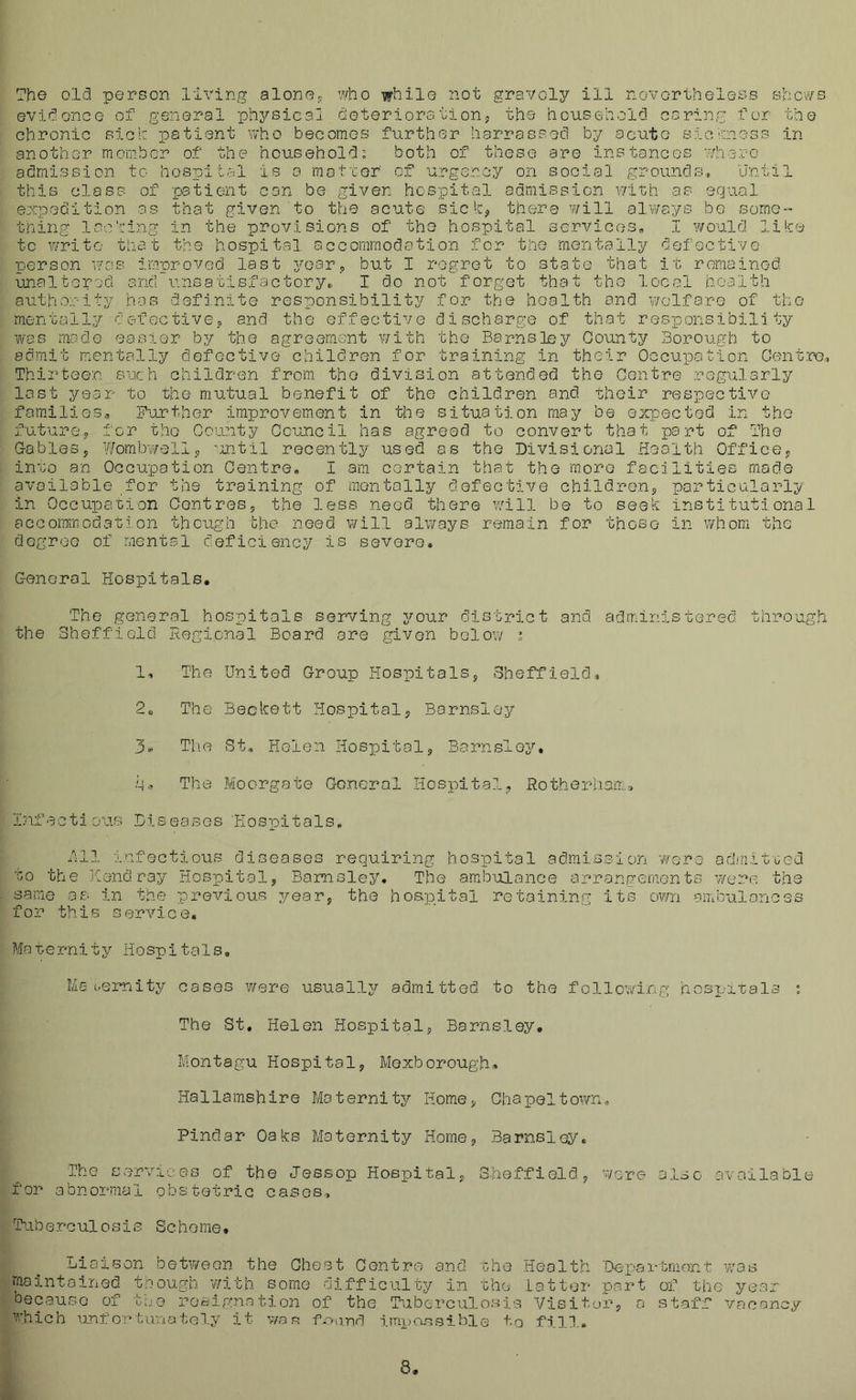 ?he old person living alone^ who while 2iot gravely ill novortheless shows evidence of general physical deterioralion, the household caring for the chronic sicir patient who becomes further harrassed by acute sichness in another member of the household: both of these are instances ^/here admission to hospital is a matter' of urgency on social grounds, 'Jntil this class of patient con be given hospital admission with as equal expedition as that given to the acute siclc^ there will always be som.e“- thing lae'eing in the provisions of the hospital services, I would lilce to write that the hospital accommodration for the mentally defoctivo person wcu'. improved last yoar^ but I regret to state that it remained unaltered and unsatisfactory,, I do not forget that the local health authority bos defi.nite responsibility for the health and v/elfare of the mentally defectiveo and the effective discharge of that responsibility was mode easier by the agreement with the Barnsley County Borough to admit mentally defective children for training in their Occupouion Centre, Thirteen such children from the division attended the Centre regularly last year to the mutual benefit of the children and. their respective families, F^urthor improvement in the situation may be expected in the futurey for the County Council has agreed to convert that part of The G-ableSj ?/ombwelly -mtil recently used as the Divisional Health Officey invo an Occupation Centre. I am certain that the more facilities made available for the training of mentally defective childrens particularly in Occupation OontreSs the less need there will be to seek institutional accommodation though bhe need will always remain for those in whom the degree of mental deficiency is severe. General Hospitals. The general hospitals serving your disbriet and the Sheffield Hegicnal Board are given below : administered through in:i : ti j ao 1, The 2„ The Th.e q.' The Diseases United Croup HospitalSj Sheffield, Beckett Hospitals Barnsley St, Helen Hospitals Barnsley, Moorgate General Hospitals Rotherhaii.. 'Hospitals. 3 111 infectious diseases requiring hospital admission were ad/riitued to the liend ray Hospital, Barnsley. The ambulance arrangements were the same os in the previous year, the hospital retainin.g its own ambulances for this service. Merernity Hospitals, Ms i.eiwiity cases were usually admitted to the following hcsi’itals ; The St, Helen Hospital, Barnsley. Montagu Hospital, Moxborough* Hallamshire Maternity Rome, Chapeltown,, Pindar Oaks Maternity Home, Barnsley. The services of the Jessop Hospital, Sheffield, were also available for abnormal obstetric cases, 'tuberculosis Scheme, Liaison between the Chest Centro and rhe .Health 'Depai-tmont w'as maintained tnough with some oifficulty in Gho' latter part of the year Decause of too rosignatio2i of the Tuberculosis Visitor, a staff vacancy which unfortunately it v/as fuand impassible to fill. 8