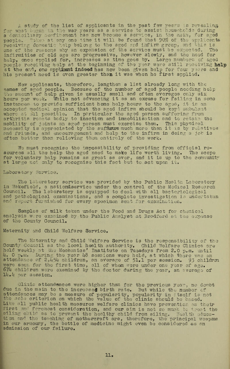 A st\:<5Y of the list of applicants in the past few years -.b revesllrig, for What h In the war years as a service to assist, housohotds during a riorrrlciliary oorflreraent has now become a servicep in the niain,, for aged ■Deople*. Tike:'’' at any one time it will be fcimcl that of the applicants receiving domestio help belong to the aged and infirm group« and this is one of the reasons •lioy an expansion of the service must be ex-pec ted. The infirmities of old age are progressive, ho¥/ever slowly, and too need for help, once applied for, increases as time goes by. Largo numbors of agect people receiving help at the beginning of the year were still receiving hi®lp at the end, one npi>Lbant indeed has nov/ been given help for four y:7ors and his present need is oven greater than it was whon he first applied. New applicants, therefore, lengthen a list already long with thu-: names' of aged people. Because of the number of aged people needing ho3.p fee amo^mt of help given is usually small and often averages only six hours per Y/oek, While not advancing it as an excuse for failing in some instances to provide sufficient home help hours to the aged, it is an accepted medical opinion that the aged infirm should be kept ambulont Y/horc at 3il ijoBsible, In porticular the aged person s-offoring fi*om arthritis roocts badly to inaction and immobilisation and to retain the mobility of joints an aged person must exerciso them. This physical necessity is appreciated by the suffhrors much more than it -is by relatives and friends, and encouragement and help to the infirm in doing a job is often better than relieving thorn entirely of the work. We must recognise the impossibility of providing from official re- sources all the help the aged need to make life worth living. The scope for voluntary help remains as great as ever, and it is up to the community at large not only to rocognise this fact but to act u.pon it. LeboraGony Service* The laboratory service was provided by the Public liealtri Laboratory in Wakefield, a natiomLservice under the control of the Medical Hosoarch Council, The laboratory is equipped to deal v/ith all bacteriological and pathological examinations, and a oomplete investigation is undertaken and report fuj:-nished fur every specimen sent for exominatiun. Samples of milk taken -under the Pood and Drugs Act for chemical analysis y/.: re examined by the Public Analyst at Bro^dford at tae expense of the County Co-uncil, Maternity and Child Welfare Service, The Maternity and Child Welfare Service is the responsibility of the County Council as the local health authority. Child Welfare Clinics are held weekly at Mri Mechanics’ Institute on Tuesdays from 2,0 p,m, -until l4. 0 •p.m.v During the year -L|8 sessions were held, at which there vras an attendai'ice of 2yL\^U children, an average of 51*1 per session, 93 children were seen for the first time, all of whom wore under one year of age, Glh children wore examined by the doctor during the year, an average of li|,i| per session, 01i;nic attend?»nces were higher than for the previoujs yea-':’, no doubt due in the main to the increasefl birth rate. But while thu n’umber of attendances may be a measure of popularity, popularity in tself is not tho sole criterion on Y/hich the value of the clinic should bo based. Like all public health measures v/elfare clinics have prevention us their first anr’ foremost consideration, and our aim is not so much to troot the oiling child as to prevent the healthy child from ailing. Wealth educa- tion and the teaching of mothorcraft are, therefore, 'che principal weapens in our armoury, the bottle of medicine might even be considered es can admission of our failure.