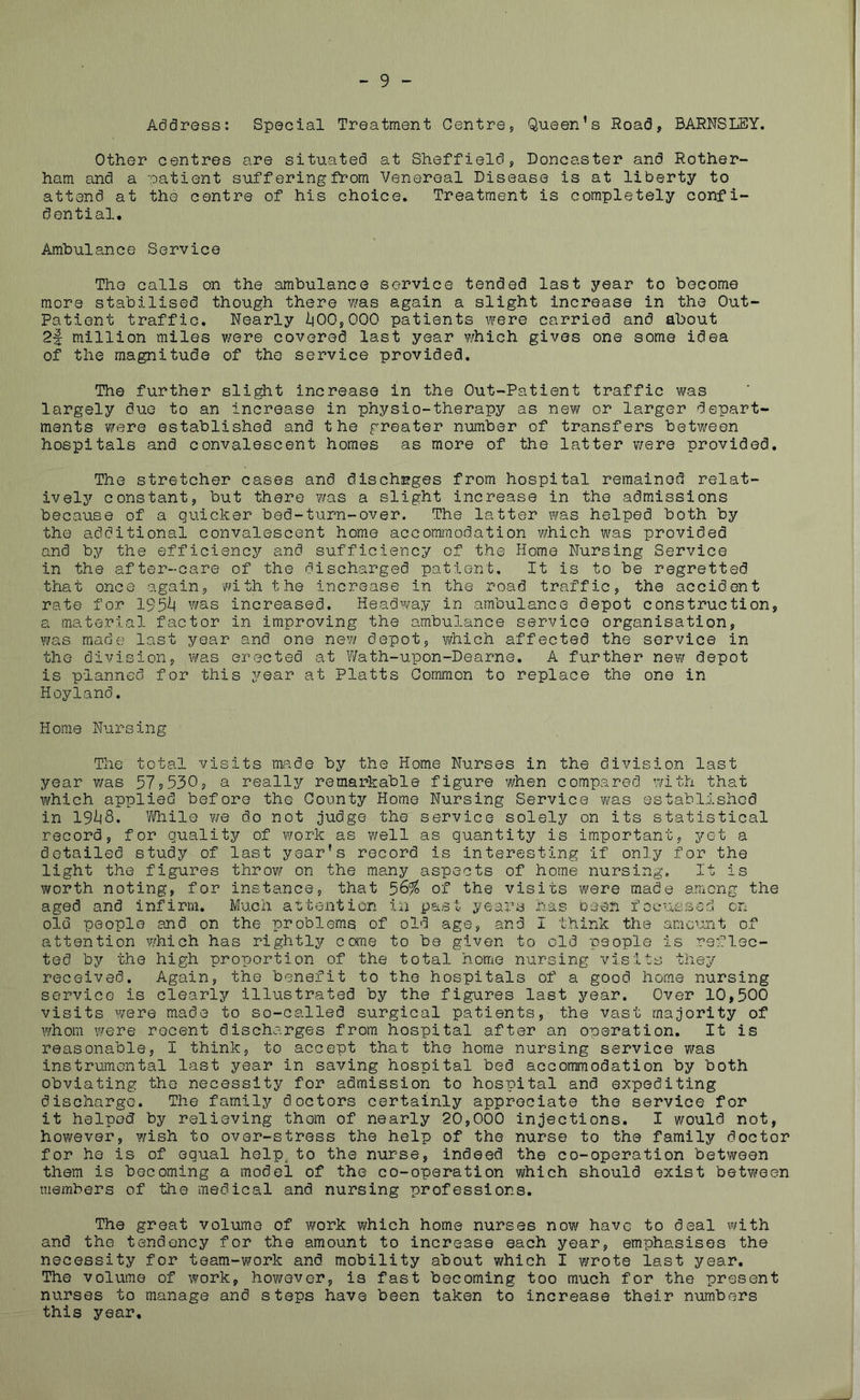 - 9 - Address: Special Treatment Centre, Queen’s Road, BARNSLEY. Other centres are situated at Sheffield, Doncaster and Rother- ham and a patient suffering from Venereal Disease is at liberty to attend at the centre of his choice. Treatment is completely confi- dential. Ambulance Service The calls on the ambulance service tended last year to become more stabilised though there was again a slight increase in the Out- Patient traffic. Nearly 1(00,000 patients were carried and about 2f million miles were covered last year which gives one some idea of the magnitude of the service provided. The further slight increase in the Out-Patient traffic was largely due to an increase in physio-therapy as new or larger depart- ments were established and the greater number of transfers between hospitals and convalescent homes as more of the latter were provided. The stretcher cases and discharges from hospital remainod relat- ively constant, but there was a slight increase in the admissions because of a quicker bed-turn-over. The latter was helped both by the additional convalescent home accommodation which was provided and by the efficiency and sufficiency of the Home Nursing Service in the after-care of the discharged patient. It is to be regretted that once again, with the increase in the road traffic, the accident rate for 195^1 was increased. Headway in ambulance depot construction, a material factor in improving the ambulance service organisation, was made last year and one new depot, which affected the service in the division, was erected at Wath-upon-Dearne. A further new depot is planned for this year at Platts Common to replace the one in Hoyland. Home Nursing The total visits made by the Home Nurses in the division last year was 97?530, a really remarkable figure when compared with that which applied before the County Home Nursing Service was established in 19i|8. While we do not judge the service solely on its statistical record, for quality of work as well as quantity is important, yet a detailed study of last year’s record is interesting if only for the light the figures throw on the many aspects of home nursing. It is worth noting, for instance, that 56% of the visits were made among the aged and infirm. Much attention in past years has been focussed on old people and on the problems of old age, and I think the amount of attention which has rightly come to be given to old people is reflec- ted by the high proportion of the total home nursing visits they received. Again, the benefit to the hospitals of a good home nursing service is clearly illustrated by the figures last year. Over 10,500 visits were made to so-called surgical patients, the vast majority of whom were recent discharges from hospital after an operation. It is reasonable, I think, to accept that the home nursing service was instrumental last year in saving hospital bed accommodation by both obviating the necessity for admission to hospital and expediting discharge. The family doctors certainly appreciate the service for it helped by relieving them of nearly 20,000 injections. I would not, however, wish to over-stress the help of the nurse to the family doctor for he is of equal help to the nurse, indeed the co-operation between them is becoming a model of the co-operation which should exist between members of the medical and nursing professions. The great volume of work which home nurses now have to deal with and the tendency for the amount to increase each year, emphasises the necessity for team-work and mobility about which I wrote last year. The volume of work, hov/ever, is fast becoming too much for the present nurses to manage and steps have been taken to increase their numbers this year.