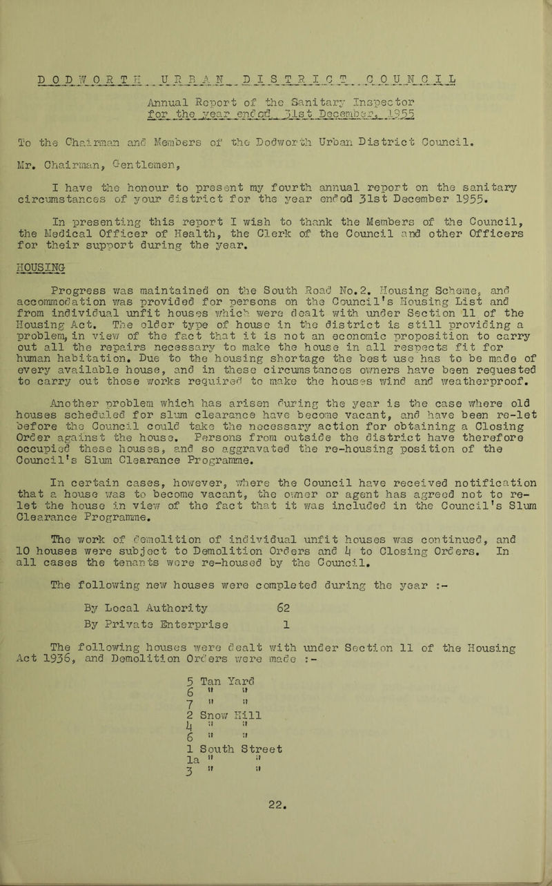 Annual Report of the Sanitarv inopector for the year enfed,, 3I,st December^ 195.5. To the Chairman ano Members of the Dof^worth Urban District Council. Mr. Chairman, G-entlemen, I have the honour to present my fourth annual report on the sanitary circumstances of your district for the year endod 31st December 1935* In presenting this report I Y/ish to thank the Members of the Council, the Medical Officer of Health, the Clerk of the Council and other Officers for their support during the year. liOUSING; Progress v/as maintained on the South Road No. 2, Housing Scheme, and accommodation Y/as provided for persons on the Council’s Housing List and from individual unfit houses Y/hich were dealt Yrith under Section 11 of the Housing Act, The older type of house in the district is still providing a problem, in vie?/ of the fact that it is not an economic proposition to carry out all the repairs necessary to make the house in all respects fit for human habitation. Due to the housing shortage the best use has to be made of every available house, and in these circumstances ov/ners have been requested to carry out those ’works required to make the houses wind and weatherproof. Another problem which has arisen during the year is the case where old houses scheduled for slum clearance have become vacant, and have been re-let before the Council could take the necessary action for obtaining a Closing Order against the house. Persons from outside the district have therefore occupied these houses, and so aggravated the re-housing position of the Council’s Slum Clearance Programme. In certain cases, however, where the Council have received notification that a house ?/as to become vacant, the oii/ner or agent has agreed not to re- let the house in vie?/ of the fact that it was included in the Council’s Slam Clearance Programme, The Y/ork of demolition of individual unfit houses was continued, and 10 houses were subject to Demolition Orders and Ii to Closing Orders, In all cases the tenants Y/ere re-housed by the Council. The following ne?/ houses were completed during the year t- By Local Authority 62 By Private Enterprise 1 The folloY/ing houses ivere dealt Y/ith under Section 11 of the Housing Act 1936, and Demolition Orders v/ere made f- 3 Tan Yard 6 ” y it it 2 SnoY/ Hill it :t 6 ” •' 1 South Street la ” X tr it 22