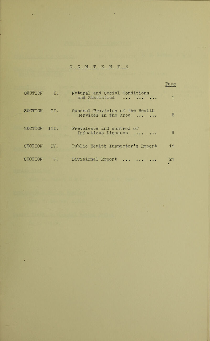 CONTENTS Page SECTION I. Natural and. Social Conditions and Statistics SECTION II. General Provision of the Health Services in the Area 6 SECTION III. Prevalence and control of Infectious Diseases ... ... 8 SECTION r/. ■Public Health Inspector’s Report 11 SECTION V. Divisional Rep)ort 21 «r