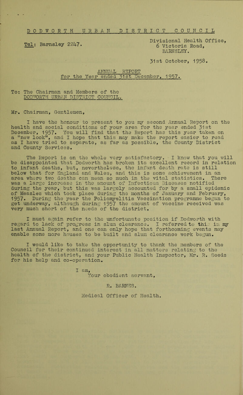 DOD FORTH URBAH DISTRICT CPU H GIL ,_ Divisional Health Office, Tel: Barnsley 2247. 6 Victoria Road, BARNSLEY. 31st October, 1958. AiRIHAL REPORT for the Year ended. 51st December, 1957. To: The Chairman and Members of the DOD’VORTH URBAN DISTRICT COUNCIL. Mr. Chairman, Gentlemen, I have the honour to present to you my second Annual Report on the health and social conditions of your area for the year ended 31st December, 1957. You will find that the Report has this year taken on a new look, and I hope that this may make the report easier to read as I have tried to separate, as far as possible, the County District and County Services. The Report is on the whole very satisfactory. ' I know that you will be disappointed that Dodworth has broken its excellent record in relation to infant deaths, but, nevertheless, the infant death rate is still belov/ that for England and Y/ales, and this is some achievement in an area where tv70 deaths can mean so much in the vital statistics. There was a large increase in the amount of Infectious Diseases notified during the year, but this was largely accounted for by a small epidemic of Measles which took place during the months of January and February, 1957. During the year the Poliomyelitis Vaccination programme began to get underway, although during 1957 the amount of vaccine received Y/as very much short of the needs of the district. I must again refer to the unfortunate position if Dodworth with regard to lack of progress in slum clearance, I referred to this in my last Annual Report, and one can only hope that forthcoming events may enable some more houses to be built and slum clearance Y;ork begun. I would like to take the opportunity to thank the members of the Council for their continued interest in all matters relating to the health of the district, and your Public Health Inspector, Mr. R, Seeds for his help and co-operation. I am. Your obedient servant, R. BARl'TES. Medical Officer of Health.