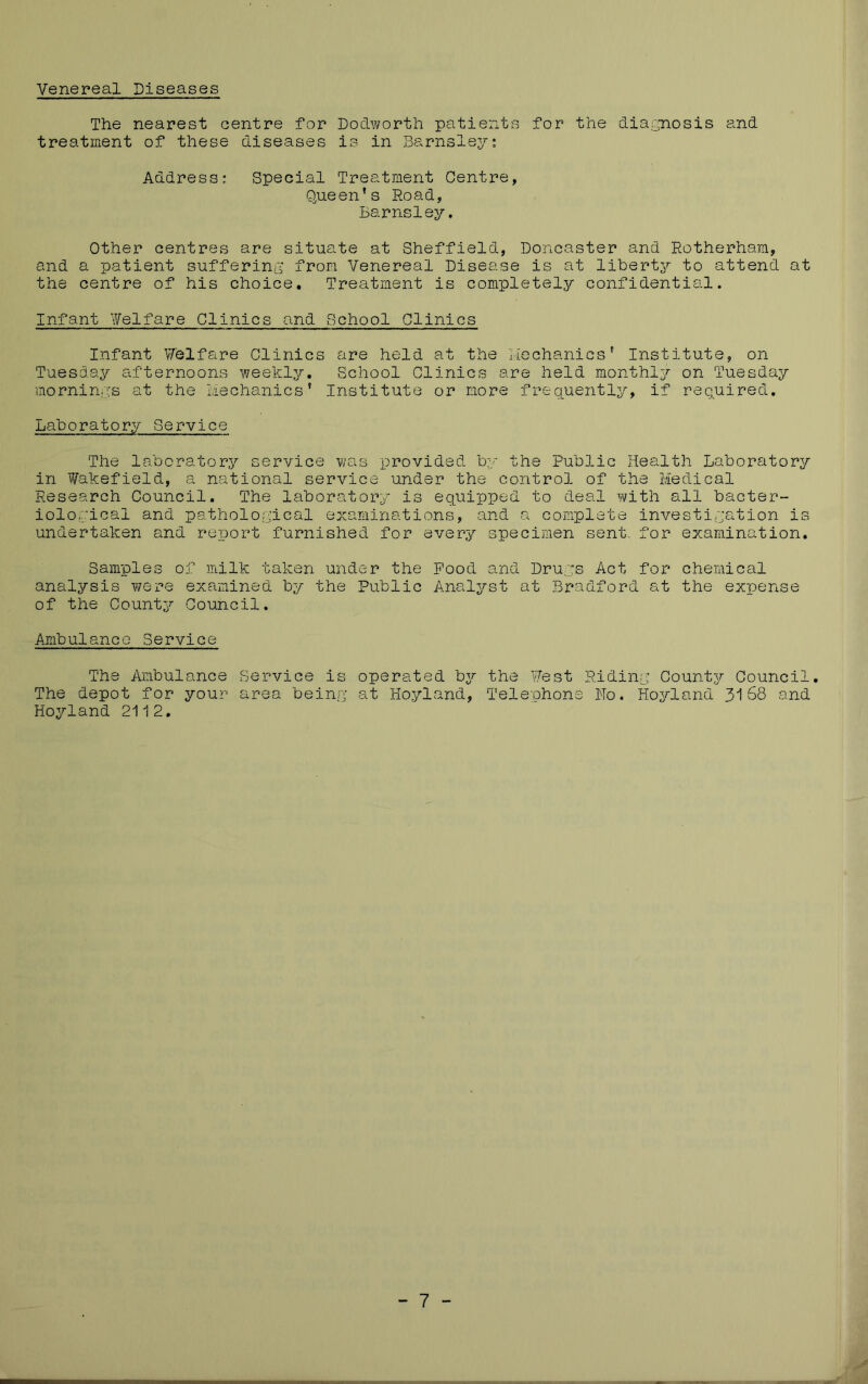 Venereal Diseases The nearest centre for Dodwortli patients for the diagnosis and treatment of these diseases is in Barnsley; Address; Special Treatment Centre, Queen’s Road, Barnsley. Other centres are situate at Sheffield, Doncaster and Rotherham, and a patient suffering* from Venereal Disease is at liberty?- to attend at the centre of his choice. Treatment is completely confidential. Infant Y/elfare Clinics and School Clinics Infant V/elfare Clinics are held at the rlechanics’ Institute, on Tuesday afternoons weekly. School Clinics are held monthly on Tuesday morninics at the Liechanics’ Institute or more frequently, if required. Laboratory Service The laboratory service was provided by the Public Health Laboratory in i^akefield, a national service under the control of the Medical Research Council. The laboratory is equipped to deal with all bacter- iological and pathological examinations, and a complete investigation is undertaken and report furnished for every specimen sent, for examination. Samples of milk taken under the Pood and Drugs Act for chemical analysis Y;ere examined by the Public Analyst at Bradford at the expense of the County Council. Ambulance Service The Ambulance Service is operated by the Vest Riding Counts/- Council. The depot for your area being at Hoyland, Telephone No. Hos/-land 3168 and Hoyland 2112, - 7 -