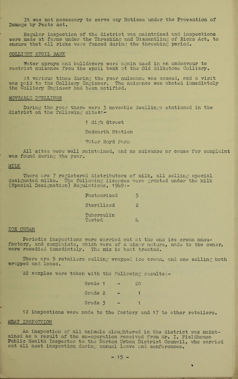 It was not necessary to serve any Notices under the Prevention of Damage by Pests Act, Regular inspection of the district was maintained and inspections were made at farms under the Threshing and Dismantling of Ricks Act, to ensure that all ricks were fenced during the threshing period, COLLITRY SPOIL BANK Water sprays and bulldozers were again used in an endeavour to restrict nuisance from the spoil bank at the Old Silkstone Colliery, At various times during the year nuisance was caused, and a visit was paid to the Colliery Engineer. The nuisance was abated immediately the Colliery Engineer had been notified. MOWiBLE D^TSLLINGS During the year there were 3 moveable dwellings stationed in the district on the follov/ing sites:- 1 High Street Dodv/orth Station Water Royd Farm All sites were well maintained, and no nuisance or cause for complaint was found during the year. MILK There are 7 registered distributors of milk, all selling special designated milks. The following licences were granted under the Milk (Special Designation) Regulations, 1949:- Pasteurised Sterilised Tuberculin Tested ICB CREAM Periodic inspections were carried factory, and complaints, which were of were remedied iimnediately. The mix is 3 2 4 out at the one ice cream manu- a minor nature, made to the owner, heat treated. There are 9 retailers selling: v/rapped ice cream, and one selling both v/rapped and loose. 22 samples were taken with the following results Grade 1-20 Grade 2 - 1 Grade 3 - 1 12 insisections were made to the factory and 17 to other retailers, MMTINSPEOTION An inspection of all animals slaug^htered in the district was maint- ained as a result of the co-operation received from Mr. I, Pieldhouse Public Health Inspector to. the Darton Urban District Council, who carried out all meat inspection during: annual leave and conferences.