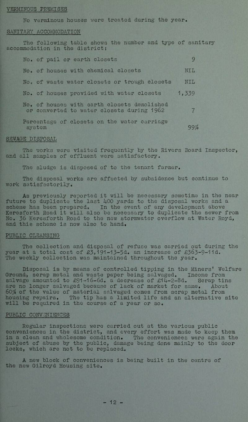 VERMINOUS PREMISES No verminous houses were treated during the year. SANITARY ACCOMMODATION The following table shows the number and type of sanitary accommodation in the district: No, of pail or earth closets 9 No. of houses with chemical closets NIL No. of waste water closets or trough closets NIL No. of houses provided with water closets 1,339 No. of houses with earth closets demolished or converted to water closets during 1962 7 Percentage of closets on the water carriage system 99% SEWAGE DISPOSAL The works were visited frequently by the Rivers Board Inspector, and all samples of effluent were satisfactory. The sludge is disposed of to the tenant farmer. The disposal works are affected by subsidence but continue to work satisfactorily. As previously reported it will be necessary sometime in the near future to duplicate the last 400 yards to the disposal works and a scheme has been prepared. In the event of any development above Keresforth Road it will also be necessary to duplicate the sewer from No. 36 Keresforth Road to the new stormwater overflow at Water Royd, and this scheme is now also to hand. PUBLIC CLEANSING The collection and disposal of refuse was carried out during the year at a total cost of £3,191-13-5d. an increase of £363-9-1 Id. The weekly collection was maintained throughout the year. Disposal is by means of controlled tipping in the Miners’ Welfare Ground, scrap metal and waste paper being salvaged. Income from salvage amounted to £91-l6-6d. a decrease of £l4-2-8d. Scrap tins are no longer salvaged because of lack of market for same. About 60% of the value of material salvaged comes from scrap metal from housing repairs. The tip has a limited life and an alternative site will be required in the course of a year or so. PUBLIC CONVENIENCES Regular inspections were carried out at the various public conveniences in the district, and every effort was made to keep them in a clean and wholesome condition. The conveniences were again the subject of abuse by the public, damage being done mainly to the door locks, which are not to be replaced. A new block of conveniences is being built in the centre of the new Gilroyd Housing site. 12 -