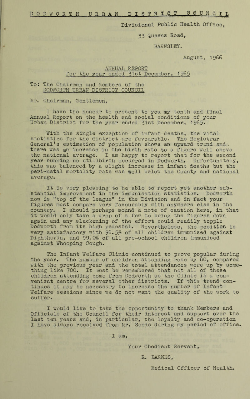 POD WORTH URBAN DISTRI qj? ^^0 N Q I Divisional Public Health Office, 33 Queens Road, BARNS I.EY. August, I9S6 AITOAL REPORT for the year ended 31st December, 19^5 To: The Chairman and Members of the DODWORTH URBAN DISTRICT COUNCIL Mr. Chairman, G-entlemen, I have the honour to present to you ray tenth and final Annual Report on the health and social conditions of your Urban District for the year ended 3’lst December, 19f^5* With the single exceiotion of infant deaths, the vital statistics for the district are favourable. The Registrar General’s estimation of population shovi/S an upv/ard trend and . there was ah increase in the birth rate to a figure iiell above the national average. I am happy to report that for the second year running no stillbirth occurred in Dodv/orth. Unfortunately, this vi/as balanced by a slight increase in infant deaths but the peri-natal mortality rate was well below the County and national average. It is very pleasing to be able to report yet another sub- stantial improvemiont in the im.munisation statistics. Dodworth now is top of the league” in the Division and in fact your figures must compare very favourably with anyv/here else in the country. I should perhaps sound a note of caution here, in that it would onl5^ take a drop of a fev/ to bring the figures down again and any slackening of the effort could readily topple Dodworth from its high pedestal. Nevertheless, the position is very satisfactory with 96.5% of all children immunised against Diphtheria, and 99* 0% of all pre-school children immxunised against Whooping Cough. The Infant V/elfare Clinic continued to prove popular during the year. The number of children attending rose by 80, compared v;ith the previous year and the total attendances were up by some thing like 7OO. It mnst be remembered that not all of these children attending come from Dodworth as the Clinic is a con- venient centre for several other districts. If this trend con- tinues it may be necessar3r to increase the number of Infant Welfare sessions since we do not want the quality of the work to suffer. I v/ould like to take the opportunity to thank Members and Officials of the Council for their interest and support over the last ten years and, in particular, the loyalt3?' and co-operation I have always received fromi Mr, Seeds during ity period of office I am. Your Obedient Servant, R. BARNES, Medical Officer of Health,