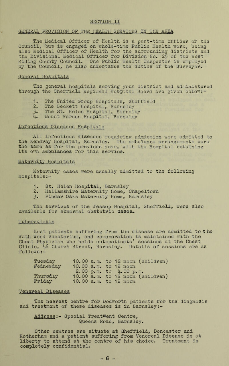 GEI^RAL PROVISION OF THE HEAI.TH SERVICES IN THE AREA The Medical Officer of Eealth is a part-time officer of the Councils hut is engaged on whole-time Public Health work, being also Medical Officer of Health for the surrounding districts and the Divisional Medical Officer for Division No. 25 of the V/est Riding County Council. One Public Health Inspector is employed by the Council, he also undertakes the duties of the Surve^^'or. General Hospitals The general hospitals serving j^our district and adrainistored through the Sheffield Regional Hospital Board are given below;- 1. The United Group Hospitals, Sheffield 2. The Beckett Hospital, Barnsley 3. The St. Helen Hospital, Barnsley 4. Mount Vernon Hospital, Barnsley Infectious Diseases Kos-pitals All infectious diseases requiring admission were admitted to the Kendray Hospital, Barnsley. The ambulance arrangements were the same as for the previous year, v/ith the Hospital retaining its own ambulances for this service. Maternity Hosnitals Maternity cases were usually admitted to the follov;ing hospitals:- 1. St. Helen Hosp)ltal, Barnsley 2. Hallarashire Maternity Home, Chapeltown 3. Pindar Oaks Maternity Home, Barnsley The services of the Jessop Hospital, Sheffield, \¥ere also available for abnormal obstetric oases^ Tuberculosis Most patients suffering from the disease are admitted to t he Wath Wood Sanatorium, and co-operation is maintained with the Chest Physician who holds out-patients’ sessions at the Chest Clinic, 46 Church Street, Barnsley, Details of sessions are as follows:- Tuesday Wednesday Thursday Friday 10, 00 a. m. 10. 00 a. ra. 2. 00 p. m. ^ 0. 00 a. m. 1 0. 00 a. m. to 12 noon (children) to 12 noon to 4* 00 p. m. to 12 noon (children) to 12 noon Venereal Diseases The nearest centre for Dodv/orth patients for the diagnosis and treatment of these diseases is in Barnsley:- Address;- Special Treattient Centre, Queens Road, Barnsley. Other centres are situate at Sheffield, Doncaster and Rotherham and a patient suffering from Venereal Disease is at liberty to attend at the centre of his choice. Treatment is completely confidential. - 6 -