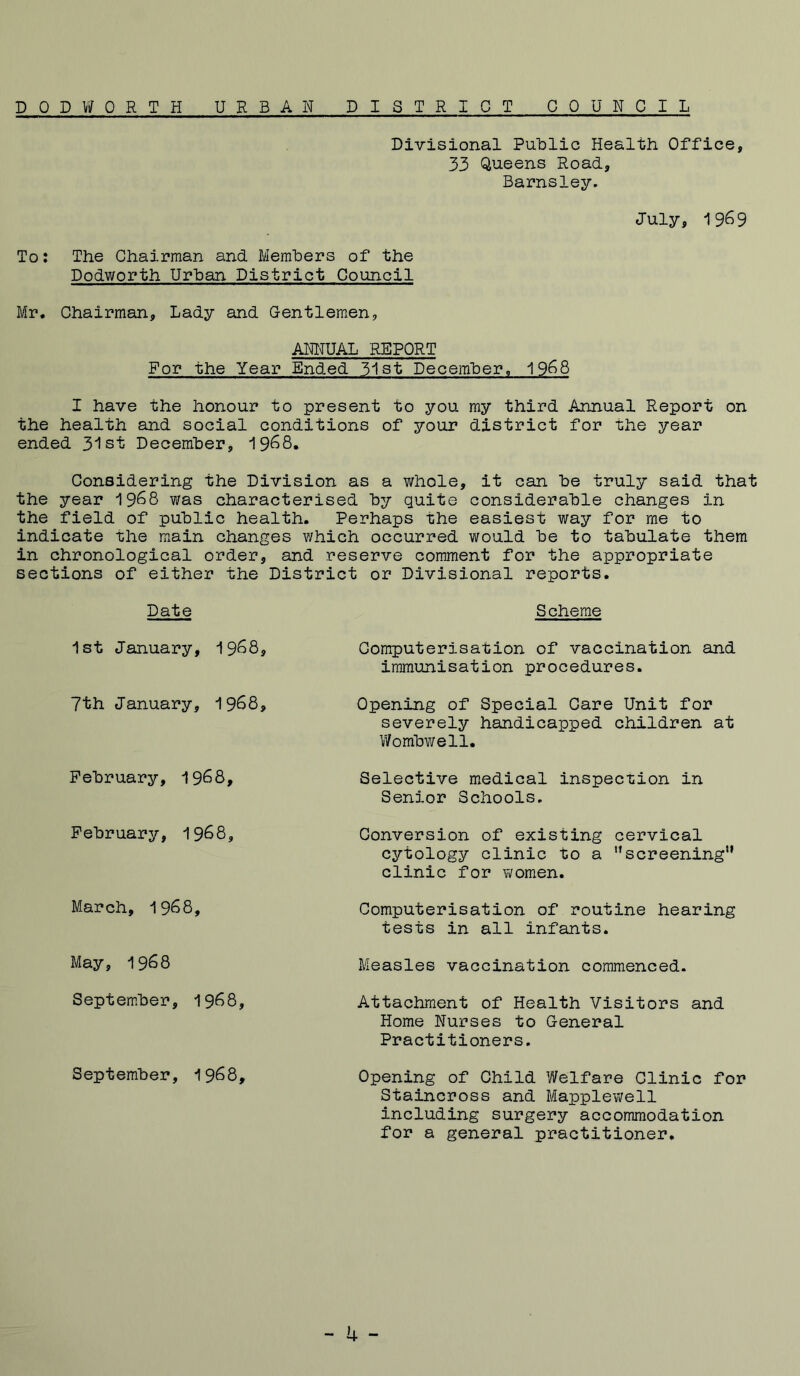 DOD WORTH UR BAH DISTRICT COUNCIL Divisional Public Health Office, 33 Queens Road., Barnsley. July, 1969 To: The Chairman and Members of the Dodworth Urban District Council Mr. Chairman, Lady and Gentlemen, ANNUAL REPORT For the Year Ended 31st December, 1968 I have the honour to present to you my third Annual Report on the health and social conditions of your district for the year ended 31st December, 1968. Considering the Division as a whole, it can be truly said that the year 1968 was characterised by quite considerable changes in the field of public health. Perhaps the easiest way for me to indicate the main changes which occurred would be to tabulate them in chronological order, and reserve comment for the appropriate sections of either the District or Divisional reports. Date 1st January, 1968, 7th January, 1968, February, 1968, February, 1968, March, 1968, May, 1968 September, 1968, September, 1968, Scheme Computerisation of vaccination and immunisation procedures. Opening of Special Care Unit for severely handicapped children at Wombwell. Selective medical inspection in Senior Schools. Conversion of existing cervical cytology clinic to a ”screening” clinic for women. Computerisation of routine hearing tests in all infants. Measles vaccination commenced. Attachment of Health Visitors and Home Nurses to General Practitioners. Opening of Child Welfare Clinic for Staincross and Mapplewell including surgery accommodation for a general practitioner.