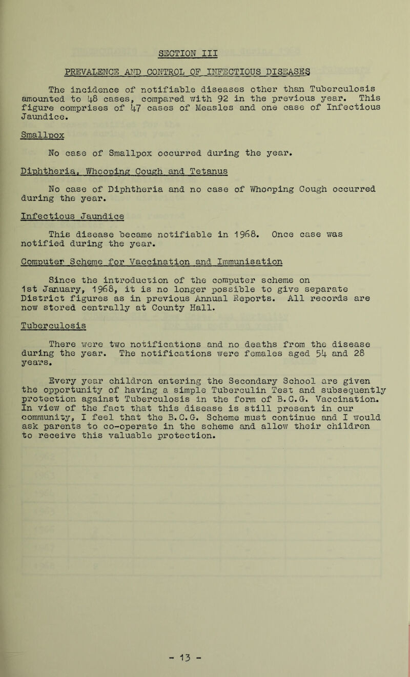 PREVALENCE AND CONTROL OF INFECTIOUS DISEASES The incidence of notifiable diseases other than Tuberculosis amounted to 48 cases, compared with 92 in the previous year. This figure comprises of 47 cases of Measles and one case of Infectious Jaundice. Smallpox No case of Smallpox occurred during the year. Diphtheria. Whooping Cough and Tetanus No case of Diphtheria and no case of Y/honping Cough occurred during the year. Infectious Jaundice This disease became notifiable in i9^8. Once case was notified during the year. Computer Scheme for Vaccination and Immunisation Since the introduction of the computer scheme on 1st January, 1988, it is no longer possible to give separate District figures as in previous Annual Reports. All records are now stored centrally at County Hall. Tuberculosis There were two notifications and no deaths from the disease during the year. The notifications were females aged 54 and 28 years. Every year children entering the Secondary School are given the opportunity of having a simple Tuberculin Test and subsequently protection against Tuberculosis in the form of B.C.G-. Vaccination. In view of the fact that this disease is still present in our community, I feel that the B.C.G. Scheme must continue and I would ask parents to co-operate in the scheme and allow their children to receive this valuable protection. - 13 -