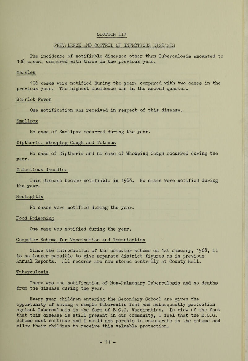 SUCTION III PREVALENCE aND CONTROL OF INFECTIOUS PISE,JSES The incidence of notifiable diseases other than Tuberculosis amounted to 108 cases, compared with three in the previous year* Measles 106 cases were notified during the year, compared with two cases in the previous year* The highest incidence was in the second quarter. Scarlet Fever One notification was received in respect of this disease. Smallpox No case of Smallpox occurred during the year. Diptheria, Whooping Cough and Tetanus No case of Diptheria and no case of Whooping Cough occurred during the year. Infectious Jaundice This disease became notifiable in 1968. No cases were notified during the year. Meningitis No cases were notified during the year. Food Poisoning Ona case was notified during the year. Computer Scheme for Vaccination and Immunisation Since the introduction of the computer scheme on 1st January, 1968, it is no longer possible to give separate district figures as in previous annual Reports. All records are now stored centrally at County Hall. Tuberculosis There was one notification of Non-Pulmonary Tuberculosis and no deaths from the disease during the year. Every year children entering the Secondary School are given the opportunity of having a simple Tuberculin Test and subsequently protection against Tuberculosis in the form of B.C.G. Vaccination. In view of the fact that this disease is still present in our community, I feel that the B.C.G. Scheme must continue and I would ask parents to co-operate in the scheme and allow their children to receive this valuable protection. 11