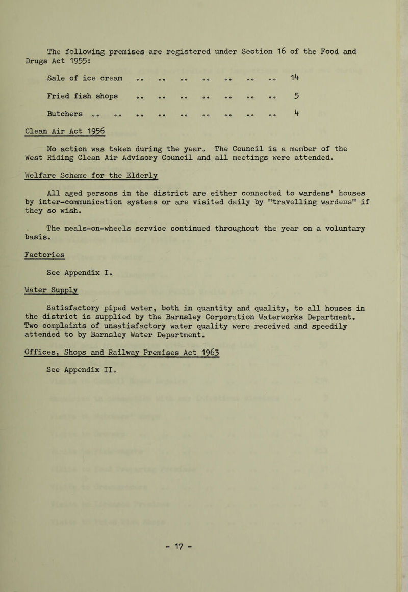Drugs Act '1955: Sale of ice cream .© ©. .. ©. ©. .© .© 14 Fried fish shops . © ©. »© ©. . © <,0 .. 5 Butchers o © o © © o 00 o© ©o ©© ©© 00 4 Clean Air Act 1956 No action was taken during the year. The Council is a member of the West Riding Clean Air Advisory Council and all meetings were attended© Welfare Scheme for the Elderly All aged persons in the district are either connected to wardens' houses by inter-communication systems or are visited daily by travelling wardens if they so wish. The meals-on-wheels service continued throughout the year on a voluntary basis© Factories See Appendix I. Water Supply Satisfactory piped water, both in quantity and quality, to all houses in the district is supplied by the Barnsley Corporation Waterworks Department. Two complaints of unsatisfactory water quality were received and speedily attended to by Barnsley Water Department© Offices, Shops and Railway Premises Act 19&3 See Appendix II© - 17 -