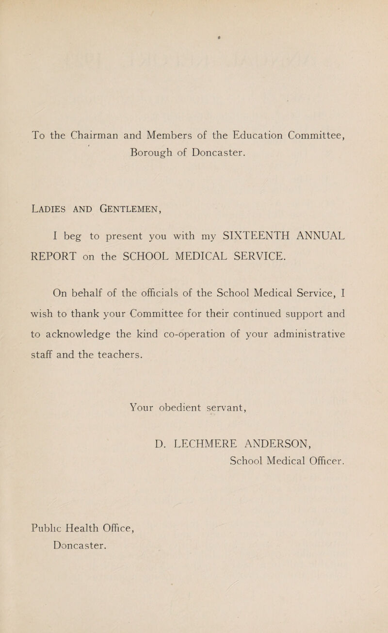To the Chairman and Members of the Education Committee, / Borough of Doncaster. Ladies and Gentlemen, I beg to present you with my SIXTEENTH ANNUAL REPORT on the SCHOOL MEDICAL SERVICE. On behalf of the officials of the School Medical Service, I wish to thank your Committee for their continued support and to acknowledge the kind co-operation of your administrative staff and the teachers. Your obedient servant, D. LECHMERE ANDERSON, School Medical Officer. Public Health Office, Doncaster.
