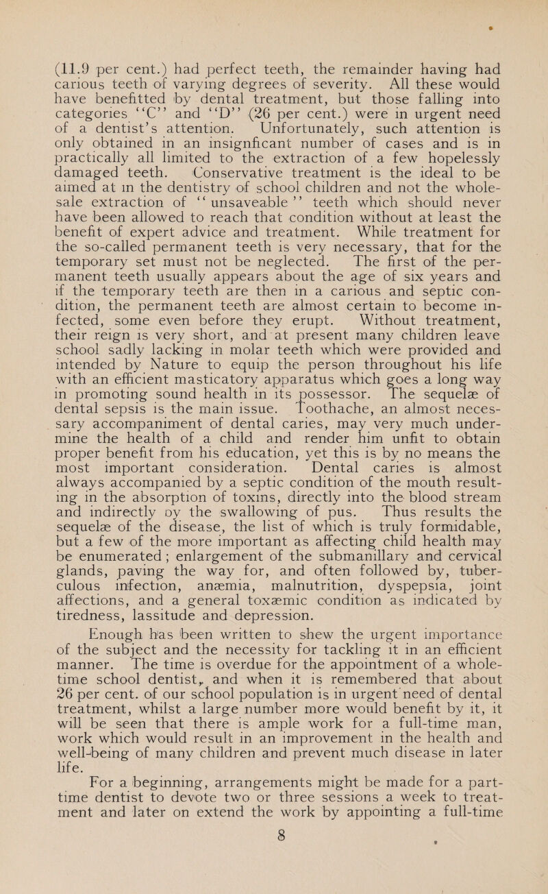 (11.9 per cent.) had perfect teeth, the remainder having had carious teeth of varying degrees of severity. All these would have benefitted 'by dental treatment, but those falling into categories “C’’ and “D” (26 per cent.) were in urgent need of a dentist’s attention. Unfortunately, such attention is only obtained in an insignficant number of cases and is in practically all limited to the extraction of a few hopelessly damaged teeth. Conservative treatment is the ideal to be aimed at m the dentistry of school children and not the whole¬ sale extraction of “ unsaveable ” teeth which should never have been allowed to reach that condition without at least the benefit of expert advice and treatment. While treatment for the so-called permanent teeth is very necessary, that for the temporary set must not be neglected. The first of the per¬ manent teeth usually appears about the age of six years and if the temporary teeth are then in a carious and septic con¬ dition, the permanent teeth, are almost certain to become in¬ fected, some even before they erupt. Without treatment, their reign is very short, and at present many children leave school sadly lacking in molar teeth which were provided and intended by Nature to equip the person throughout his life with an efficient masticatory apparatus which goes a long way in promoting sound health in its possessor. The sequelae of dental sepsis is the mam issue. Toothache, an almost neces¬ sary accompaniment of dental caries, may very much under¬ mine the health of a child and render him unfit to obtain proper benefit from his education, yet this is by no means the most important consideration. Dental caries is almost always accompanied by a septic condition of the mouth result¬ ing in the absorption of toxins, directly into the blood stream and indirectly oy the swallowing of pus. Thus results the sequelae of the disease, the list of which is truly formidable, but a few of the more important as affecting child health may be enumerated; enlargement of the submanillary and cervical glands, paving the way for, and often followed by, tuber¬ culous infection, anaemia, malnutrition, dyspepsia, joint affections, and a general toxaemic condition as indicated by tiredness, lassitude and depression. Enough has been written to shew the urgent importance of the subject and the necessity for tackling it in an efficient manner. The time is overdue for the appointment of a whole¬ time school dentist,, and when it is remembered that about 26 per cent, of our school population is in urgent need of dental treatment, whilst a large number more would benefit by it, it will be seen that there is ample work for a full-time man, work which would result in an improvement in the health and well-being of many children and prevent much disease in later life. For a beginning, arrangements might be made for a part- time dentist to devote two or three sessions a week to treat¬ ment and later on extend the work by appointing a full-time 8 /