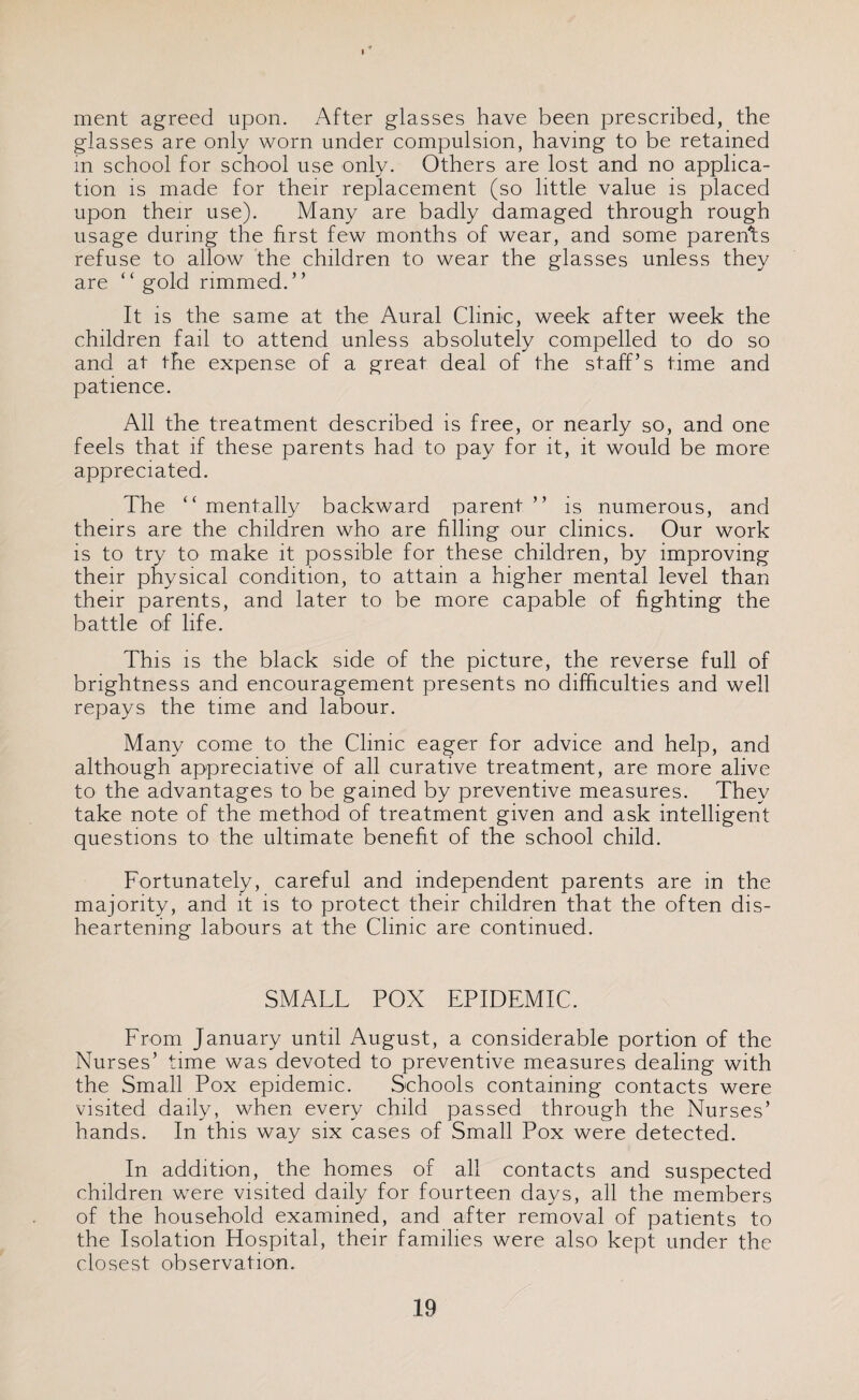 ment agreed upon. After glasses have been prescribed, the glasses are only worn under compulsion, having to be retained in school for school use only. Others are lost and no applica¬ tion is made for their replacement (so little value is placed upon their use). Many are badly damaged through rough usage during the first few months of wear, and some parents refuse to allow the children to wear the glasses unless they are “ gold rimmed.” It is the same at the Aural Clinic, week after week the children fail to attend unless absolutely compelled to do so and at the expense of a great deal of the staff’s time and patience. All the treatment described is free, or nearly so, and one feels that if these parents had to pay for it, it would be more appreciated. The “ mentally backward parent ” is numerous, and theirs are the children who are filling our clinics. Our work is to try to make it possible for these children, by improving their physical condition, to attain a higher mental level than their parents, and later to be more capable of fighting the battle of life. This is the black side of the picture, the reverse full of brightness and encouragement presents no difficulties and well repays the time and labour. Many come to the Clinic eager for advice and help, and although appreciative of all curative treatment, are more alive to the advantages to be gamed by preventive measures. They take note of the method of treatment given and ask intelligent questions to the ultimate benefit of the school child. Fortunately, careful and independent parents are in the majority, and it is to protect their children that the often dis¬ heartening labours at the Clinic are continued. SMALL POX EPIDEMIC. From January until August, a considerable portion of the Nurses’ time was devoted to preventive measures dealing with the Small Pox epidemic. Schools containing contacts were visited daily, when every child passed through the Nurses’ hands. In this way six cases of Small Pox were detected. In addition, the homes of all contacts and suspected children were visited daily for fourteen days, all the members of the household examined, and after removal of patients to the Isolation Hospital, their families were also kept under the closest observation.