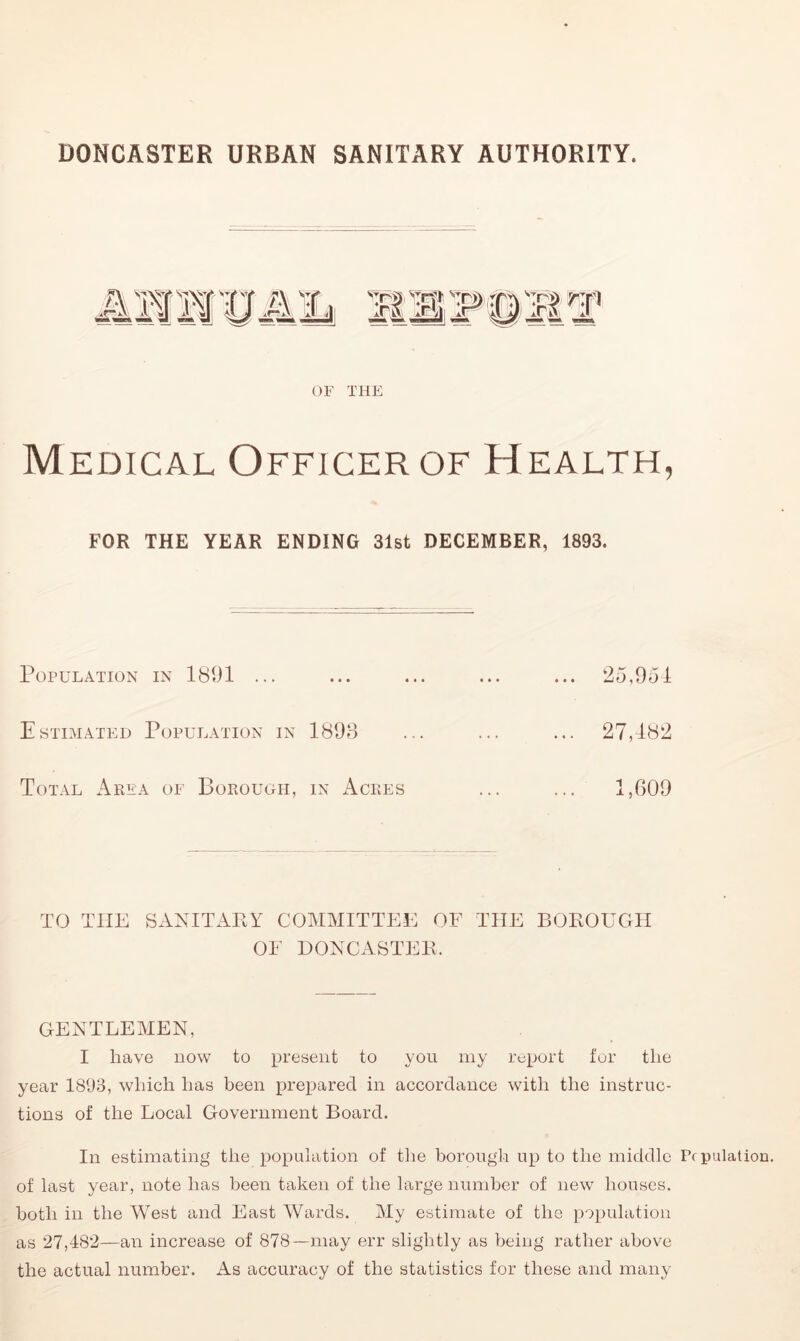 DONCASTER URBAN SANITARY AUTHORITY. s:nT OF THE Medical Officer of Health, FOR THE YEAR ENDING 31st DECEMBER, 1893. Population in 1801 ... ... ... ... ... 25,951 Estimated Population in 1898 ... ... ... 27,182 Total Area of Borough, in Acres ... ... 1,609 TO T1IE SANITARY COMMITTEE OF THE BOROUGH OF DONCASTER. GENTLEMEN, I have now to present to you my report for the year 1893, which has been prepared in accordance with the instruc- tions of the Local Government Board. In estimating the population of the borough up to the middle Pc pulation. of last year, note has been taken of the large number of new houses, both in the West and East Wards. My estimate of the population as 27,482—an increase of 878—may err slightly as being rather above the actual number. As accuracy of the statistics for these and many