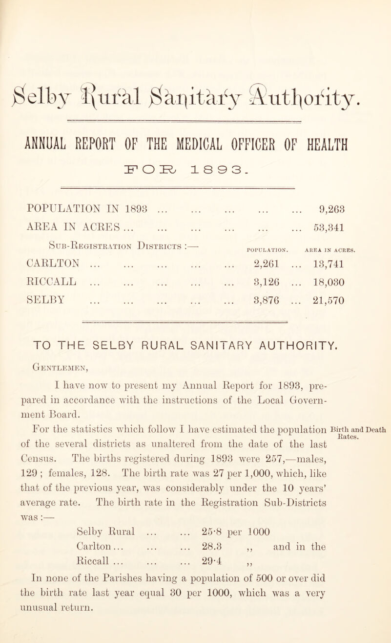 ANNUAL REPORT OF THE MEDICAL OFFICER OF HEALTH IF1 O R 18 9 3. POPULATION IN 1893 AREA IN ACRES Sub-Registration Districts :— CARLTON RICCALL SELBY 9,268 53,341 POPULATION. AREA IN ACRES. 2,261 ... 13,741 3,126 ... 18,030 3,876 ... 21,570 TO THE SELBY RURAL SANITARY AUTHORITY. Gentlemen, I have now to present my Annual Report for 1893, pre- pared in accordance with the instructions of the Local Govern- ment Board. For the statistics which follow I have estimated the population Birth and Death Rates. of the several districts as unaltered from the date of the last Census. The births registered during 1893 were 257,—males, 129 ; females, 128. The birth rate was 27 per 1,000, which, like that of the previous year, was considerably under the 10 years’ average rate. The birth rate in the Registration Sub-Districts was :— Selby Rural ... ... 25-8 per 1000 Carlton... ... ... 28.3 ,, and in the Riccall ... ... ... 29-4 ,, In none of the Parishes having a population of 500 or over did the birth rate last year equal 30 per 1000, which was a very unusual return.