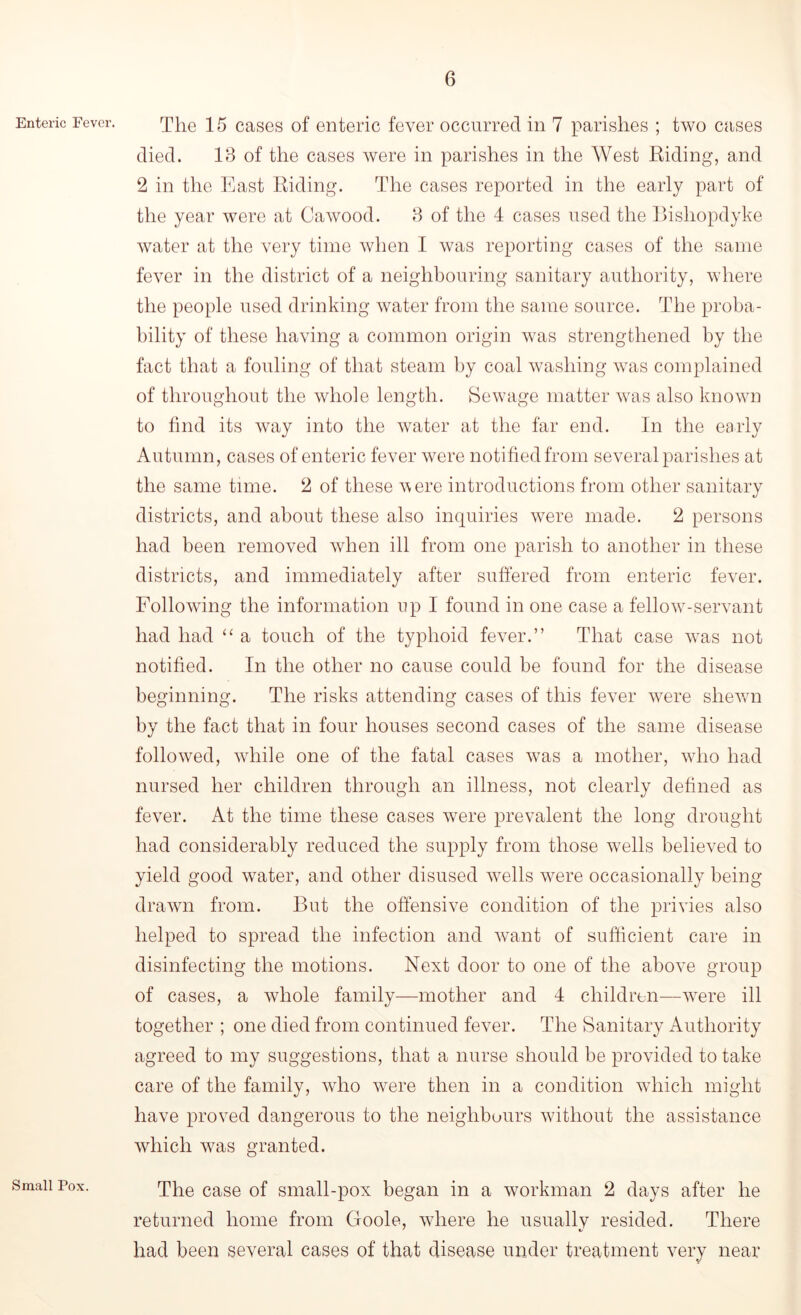 Enteric Fever. Small Pox. The 15 cases of enteric fever occurred in 7 parishes ; two cases died. 18 of the cases were in parishes in the West Riding, and 2 in the East Riding. The cases reported in the early part of the year were at Cawood. 8 of the 4 cases used the Bisliopdyke water at the very time when I was reporting cases of the same fever in the district of a neighbouring sanitary authority, where the people used drinking water from the same source. The proba- bility of these having a common origin was strengthened by the fact that a fouling of that steam by coal washing was complained of throughout the whole length. Sewage matter was also known to find its way into the water at the far end. In the early Autumn, cases of enteric fever were notified from several parishes at the same time. 2 of these v ere introductions from other sanitary districts, and about these also inquiries were made. 2 persons had been removed when ill from one parish to another in these districts, and immediately after suffered from enteric fever. Following the information up I found in one case a fellow-servant had had “ a touch of the typhoid fever.” That case was not notified. In the other no cause could be found for the disease beginning. The risks attending cases of this fever were shewn by the fact that in four houses second cases of the same disease followed, while one of the fatal cases was a mother, who had nursed her children through an illness, not clearly defined as fever. At the time these cases were prevalent the long drought had considerably reduced the supply from those wells believed to yield good water, and other disused wells were occasionally being- drawn from. But the offensive condition of the privies also helped to spread the infection and want of sufficient care in disinfecting the motions. Next door to one of the above group of cases, a whole family—mother and 4 children—were ill together ; one died from continued fever. The Sanitary Authority agreed to my suggestions, that a nurse should be provided to take care of the family, who were then in a condition which might have proved dangerous to the neighbours without the assistance which was granted. The case of small-pox began in a workman 2 days after he returned home from Goole, where he usually resided. There had been several cases of that disease under treatment very near