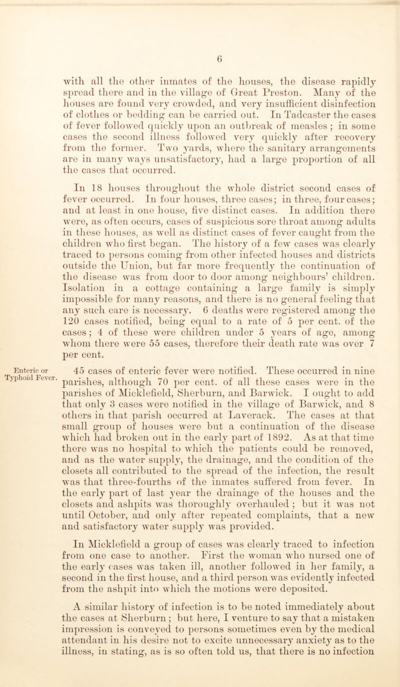 Enteric or Typhoid Fever. with all the other inmates of the houses, the disease rapidly spread there and in the village of Great Preston. Many of the houses are found very crowded, and very insufficient disinfection of clothes or bedding can be carried out. In Tadcaster the cases of fever followed quickly upon an outbreak of measles ; in some cases the second illness followed very quickly after recovery from the former. Two yards, where the sanitary arrangements are in many ways unsatisfactory, had a large proportion of all the cases that occurred. In 18 houses throughout the whole district second cases of fever occurred. In four houses, three cases; in three, four cases; and at least in one bouse, five distinct cases. In addition there were, as often occurs, cases of suspicious sore throat among adults in these houses, as well as distinct cases of fever caught from the children who first began. The history of a few cases was clearly traced to persons coming from other infected houses and districts outside the Union, but far more frequently the continuation of the disease was from door to door among neighbours’ children. Isolation in a cottage containing a large family is simply impossible for many reasons, and there is no general feeling that any such care is necessary. 6 deaths were registered among the 120 cases notified, being equal to a rate of 5 per cent, of the cases ; 4 of these were children under 5 years of age, among whom there were 55 cases, therefore their death rate was over 7 per cent. 45 cases of enteric fever were notified. These occurred in nine parishes, although 70 per cent, of all these cases were in the parishes of Micklefield, Sherburn, and Barwick. I ought to add that only 3 cases were notified in the village of Barwick, and 8 others in that parish occurred at Laverack. The cases at that small group of houses were but a continuation of the disease which had broken out in the early part of 1892. As at that time there was no hospital to which the patients could be removed, and as the water supply, the drainage, and the condition of the closets all contributed to the spread of the infection, the result was that three-fourtlis of the inmates suffered from fever. In the early part of last year the drainage of the houses and the closets and ashpits was thoroughly overhauled ; but it was not until October, and only after repeated complaints, that a new and satisfactory water supply was provided. In Micklefield a group of cases was clearly traced to infection from one case to another. First the woman who nursed one of the early cases was taken ill, another followed in her family, a second in the first house, and a third person was evidently infected from the ashpit into which the motions were deposited. A similar history of infection is to be noted immediately about the cases at Sherburn ; but here, I venture to say that a mistaken impression is conveyed to persons sometimes even by the medical attendant in his desire not to excite unnecessary anxiety as to the illness, in stating, as is so often told us, that there is no infection