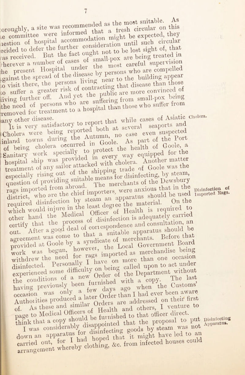 oroughly, a site was -^“^that“afresh*circular on this ,e committee were inton • m;„ht be expected, they restion of hospital accommodation mi g£cb circular ecided to defer the furthe^ consider ^ ^ ^ gigbt of, that as received. But the fac g n ave being treated in ■herever a number of cases of ■. ' ^ care{ul supervision he present Hospital un w nersons who are compelled .gainst the spread of the disea c ^ ^ building appear ,o visit there, the persons In ^ that disease than those ,o suffer a greatei rish public are more convinced of living further off. And yet th ^ smaU.p0X being removed for Sment to a hospital than those who suffer rom I Cholera were being repo n0 case even suspected inland towns during the -■ part of the Port of being cholera occurred in tbe health of Goole, a ; Sanitary work specially 1 y Way equipped for the hospital ship was proviced ■ Solera. Another matter treatment of any sailor attacked ^ o£ Goole was the especially rising out of leansgfor disinfecting, by steam, question of providing suitable me nt8 o{ the Dewsbury rags imported from abroad. 1 were anxious that m the Disinfection ot district, who are the. chief^ a apparatus should be used import* »» required disinfection bv stea“ ^ e^he material. On the which would injure in the lea s Heaith is required to Other hand the Medical Office« .g adequately earned certify that the process of d^ d^pce and consultation an out. After a good deal Stable apparatus should be agreement was come to “a merchants. Before that provided at Goole by a XP, the Local Government Board work was begun how ve , the ^ ^ merchandise being withdrew the need for moro than one occasion disinfected. , being called upon to act under experienced some difficulty m ^ o the Department without the conditions of a n ighed with a copy. The last having previously bee when the Customs occasion was only a 0r/er than I had ever been aware Authorities produced a U U ^ ^ addressed on their first of. As these and simila h and otbers, I venture to naoe to Medical Office' s. o tQ tbat officer direct, think that a copy * tbat the proposal to put X „as considerably disappo gQods by steam was not down an apparatus that it might have led to an