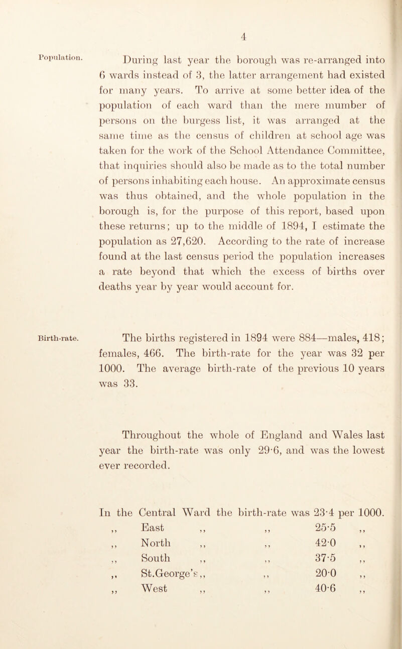 PopuLation. Birth-rate. During last year the borough was re-arranged into C) wards instead of 8, the latter arrangement had existed for many years. To arrive at some better idea of the population of each ward than the mere mumber of persons on tlie burgess list, it was arranged at the same time as tire census of cliildren at school age was taken for the work of the School Attendance Committee, that inquiries should also be made as to the total number of persons inhabiting each house. An approximate census was thus obtained, and the whole population in the borough is, for the purpose of this report, based upon these returns; up to the middle of 1894, I estimate the population as 27,620. According to the rate of increase found at the last census period the population increases a rate beyond that which the excess of births over deaths year by year would account for. The births registered in 1894 were 884—males, 418; females, 466. The birth-rate for the year was 32 per 1000. The average birth-rate of the previous 10 years was 33. Throughout the whole of England and Wales last year the birth-rate was only 29-6, and was the lowest ever recorded. In the Central Ward the birth-rate was 23'4 per 1000. ) J 5 1 y y East ,, N orth ,, South ,, St.George’s,, West y y y y y y y y y y 25-5 420 37-5 20-0 40-6 ) y y y y y y y y y