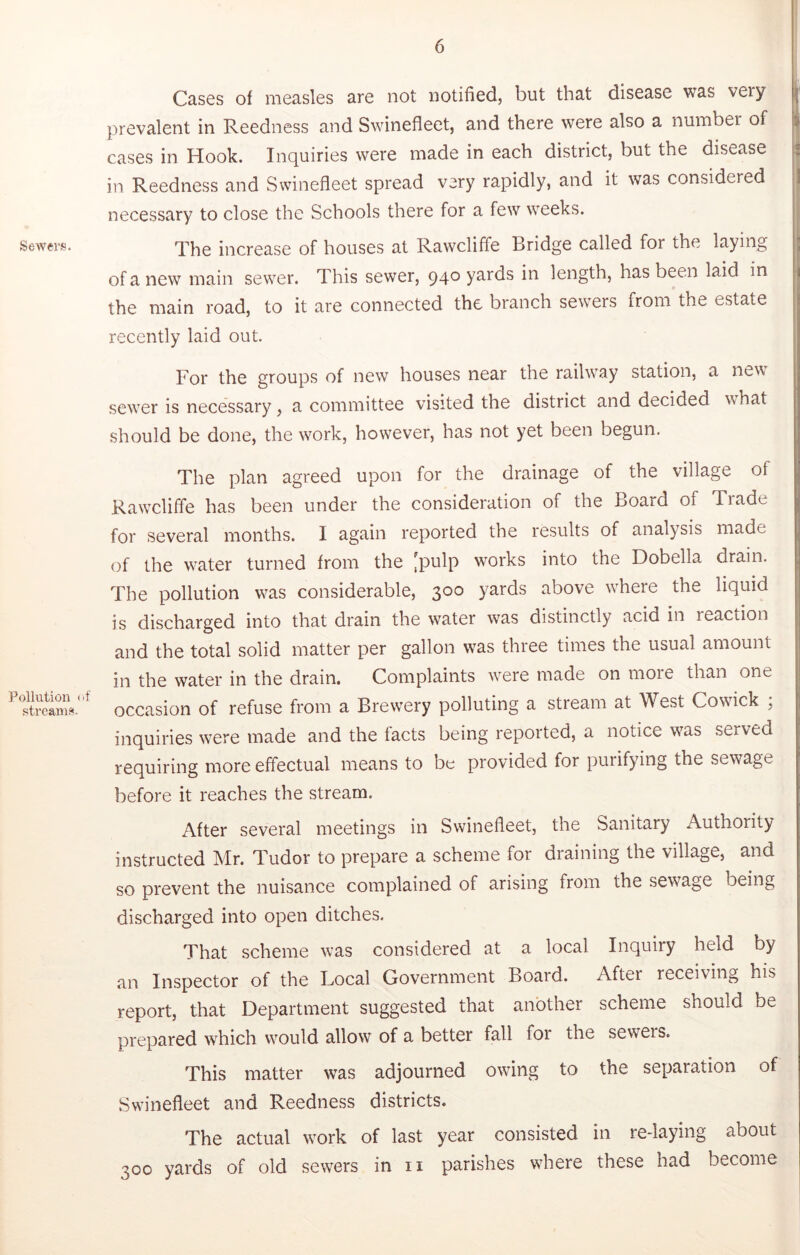 SeAvers. Pollution uf stream?'. Cases of measles are not notified, but that disease was very prevalent in Reedness and Swinefleet, and there were also a number of cases in Hook. Inquiries were made in each district, but the disease in Reedness and Swinefleet spread very rapidly, and it was considered necessary to close the Schools there for a few weeks. The increase of houses at Rawcliffe Bridge called for the laying of a new main sewer. This sewer, 940 yards in length, has been laid in the main road, to it are connected the branch sewers from the estate recently laid out. For the groups of new houses near the railway station, a ne^\ sewer is necessary, a committee visited the district and decided what should be done, the work, however, has not yet been begun. The plan agreed upon for the drainage of the village of Rawelifle has been under the consideration of the Board of Tiade for several months. I again reported the results of analysis made of the water turned from the [pulp works into the Dobella drain. The pollution was considerable, 300 yards above where the liquid is discharged into that drain the water was distinctly acid in reaction and the total solid matter per gallon was three times the usual amount in the water in the drain. Complaints Avere made on more than one occasion of refuse from a Brewery polluting a stream at West Cowick , inquiries were made and the tacts being reported, a notice was served requiring more effectual means to be provided for purifying the sewage before it reaches the stream. After several meetings in Swinefleet, the Sanitary Authority instructed Mr. Tudor to prepare a scheme for draining the village, and so prevent the nuisance complained of arising from the sewage being discharged into open ditches. That scheme was considered at a local Inquiry held by an Inspector of the Local Government Board. After receiving his report, that Department suggested that another scheme should be prepared which would allow of a better fall for the seweis. This matter was adjourned owing to the separation of Swinefleet and Reedness districts. The actual work of last year consisted in re-laying about 300 yards of old sewers in ii parishes where these had become