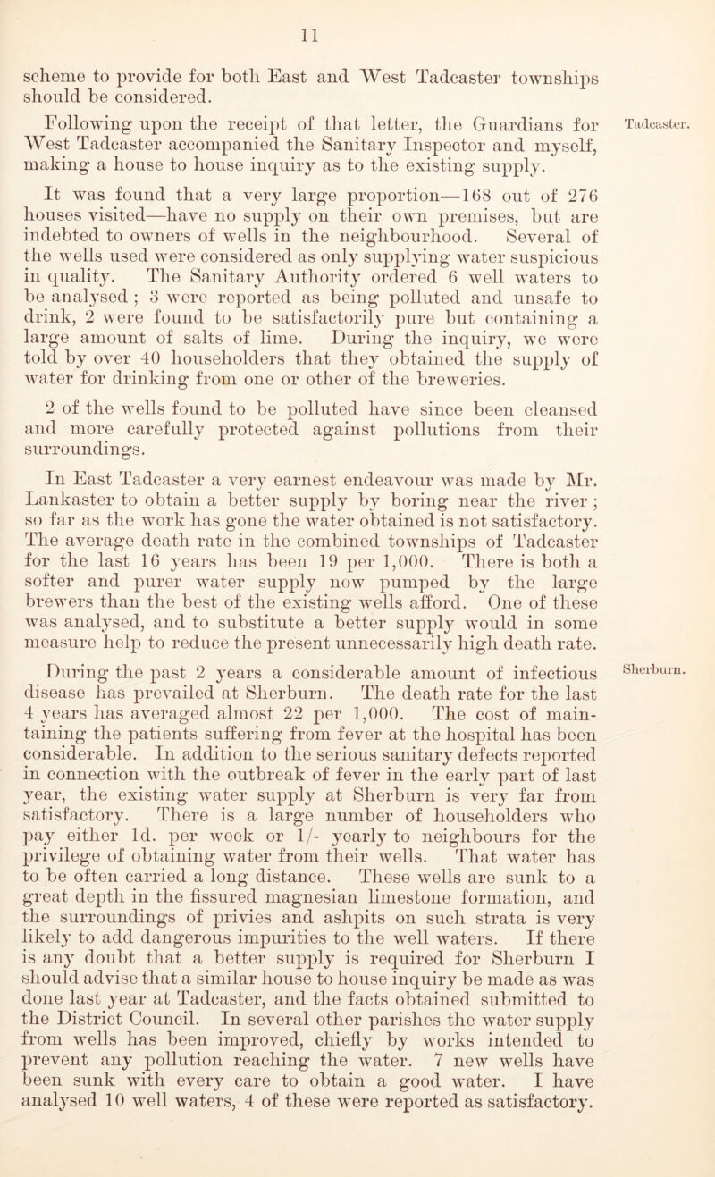 scheme to provide for both East and West Tadcaster townships should be considered. Following upon the receipt of that letter, the Guardians for West Tadcaster accompanied the Sanitary Inspector and myself, making a house to house inquiry as to the existing supply. It was found that a very large proportion—168 out of 276 houses visited—have no supply on their own premises, but are indebted to owners of wells in the neighbourhood. Several of the wells used were considered as only supplying water suspicious in quality. The Sanitary Authority ordered 6 well waters to be analysed ; 3 were reported as being polluted and unsafe to drink, 2 were found to be satisfactoril}’ pure but containing a large amount of salts of lime. During the inquiry, we were told by over 40 householders that they obtained the supply of water for drinking from one or other of the breweries. 2 of the wells found to be polluted have since been cleansed and more carefully protected against pollutions from their surroundings. In East Tadcaster a very earnest endeavour was made by Mr. Lankaster to obtain a better supply by boring near the river ; so far as the work has gone the water obtained is not satisfactory. The average death rate in the combined townships of Tadcaster for the last 16 years has been 19 per 1,000. There is both a softer and purer water supply now pumped by the large brewers than the best of the existing wells afford. One of these was analysed, and to substitute a better supply would in some measure help to reduce the present unnecessarily high death rate. During the past 2 years a considerable amount of infectious disease has prevailed at Sherburn. The death rate for the last 4 years has averaged almost 22 per 1,000. The cost of main- taining the patients suffering from fever at the hospital has been considerable. In addition to the serious sanitary defects reported in connection with the outbreak of fever in the early part of last year, the existing water supply at Sherburn is very far from satisfactory. There is a large number of householders wdio 2:)ay either Id. per week or 1/- yearly to neighbours for the privilege of obtaining water from their wells. That water has to be often carried a long distance. These wells are sunk to a great depth in the fissured magnesian limestone formation, and the surroundings of privies and ashpits on such strata is very likely to add dangerous impurities to the well waters. If there is any doubt that a better supply is required for Sherburn I should advise that a similar house to house inquiry be made as was done last year at Tadcaster, and the facts obtained submitted to the District Council. In several other parishes the water supply from wells has been improved, chiefly by works intendecl to prevent any pollution reaching the water. 7 new wells have been sunk with every care to obtain a good water. I have analysed 10 well waters, 4 of these were reported as satisfactory. Tadcaster. Sherburn.