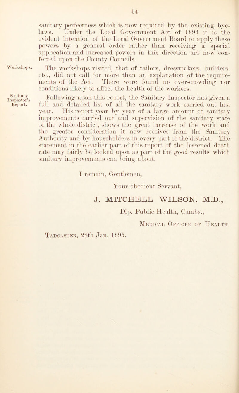 W oi’ksliop.s. Sanitaiy Inspector’s Report. sanitary perfectness which is now required by the existing bye- laws. Under the Local Groverninent Act of 1894 it is the evident intention of the Local Groverninent Board to apply these powers by a general order rather than receiving a special application and increased powers in this direction are now con- ferred upon the County Councils. The workshops visited, that of tailors, dressmakers, builders, etc., did not call for more than an explanation of the require- ments of the Act. There were found no over-crowding nor conditions likely to affect the health of the workers. Following iq)on this report, the Sanitary Inspector has given a fidl and detailed list of all the sanitary work carried out last year. Ilis report year by year of a large amount of sanitary improvements carried out and supervision of the sanitary state of the whole district, shows the great increase of the VTjrk and the greater consideration it now receives from the Sanitary Authority and by householders in every part of the district. The statement in the earlier })art of this report of the lessened death rate may fairly be looked upon as part of the good results which sanitary improvements can bring about. I remain, Grentlenien, Your obedient Servant, J. MITCHELL WILSON, M.D., Lip. Public Health, Caiiibs., Medical Oeficer of Health. Tadcaster, 28th Jan. 1895.