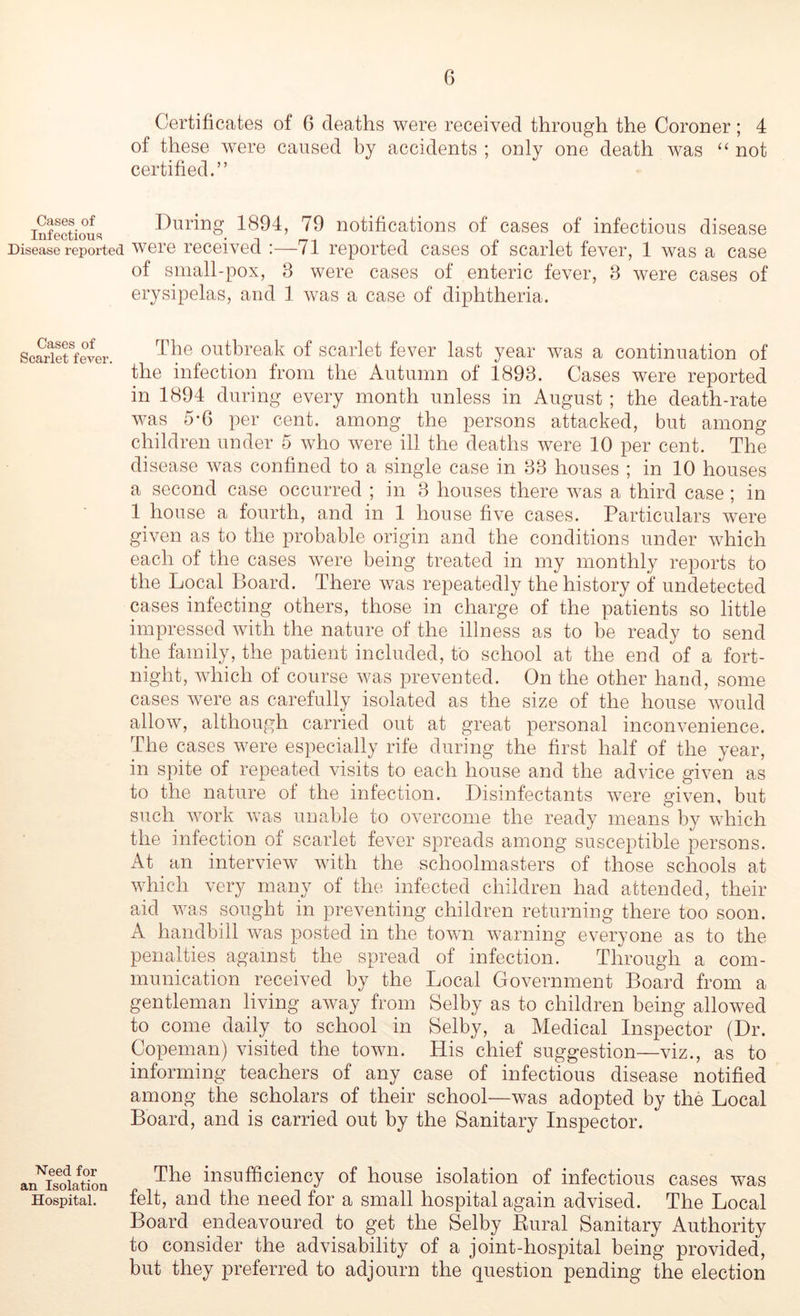 Cases of Infectious Disease reported Cases of Scarlet fever. Need for an Isolation Hospital. Certificates of 6 deaths were received through the Coroner; 4 of these were caused by accidents ; only one death was not certified.” During 1894, 79 notifications of cases of infectious disease were received :—71 reported cases of scarlet fever, 1 was a case of small-pox, 3 were cases of enteric fever, 3 were cases of erysipelas, and 1 was a case of diphtheria. The outbreak of scarlet fever last year was a continuation of the infection from the Autumn of 1893. Cases were reported in 1894 during every month unless in August ; the death-rate was 5-6 per cent, among the persons attacked, but among children under 5 who were ill the deaths were 10 per cent. The disease was confined to a single case in 33 houses ; in 10 houses a second case occurred ; in 3 houses there was a third case ; in 1 house a fourth, and in 1 house five cases. Particulars were given as to the probable origin and the conditions under which each of the cases were being treated in my monthly reports to the Local Board. There was repeatedly the history of undetected cases infecting others, those in charge of the patients so little impressed with the nature of the illness as to be ready to send the family, the patient included, to school at the end of a fort- night, which of course was prevented. On the other hand, some cases were as carefully isolated as the size of the house would allow, although carried out at great personal inconvenience. The cases were especially rife during the first half of the year, in spite of repeated visits to each house and the advice given as to the nature of the infection. Disinfectants were given, but such work was unable to overcome the ready means by which the infection of scarlet fever spreads among susceptible persons. x\t an interview with the schoolmasters of those schools at which very many of the infected children had attended, their aid was sought in preventing children returning there too soon. A handbill was posted in the town warning everyone as to the penalties against the spread of infection. Through a com- munication received by the Local Government Board from a gentleman living away from Selby as to children being allowed to come daily to school in Selby, a Medical Inspector (Dr. Copeman) visited the town. His chief suggestion—viz., as to informing teachers of any case of infectious disease notified among the scholars of their school—was adopted by the Local Board, and is carried out by the Sanitary Inspector. The insufficiency of house isolation of infectious cases was felt, and the need for a small hospital again advised. The Local Board endeavoured to get the Selby Eural Sanitary Authority to consider the advisability of a joint-hospital being provided, but they preferred to adjourn the question pending the election