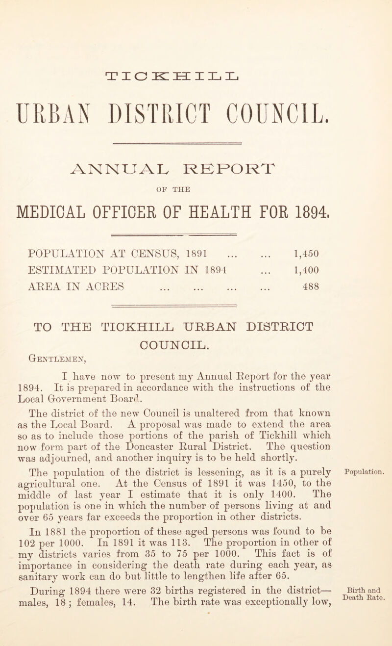 DISTRICT COUNCIL. ANNUAL REPORT OF THE MEDICAL OFFICER OF HEALTH FOR 1894. POPULATION AT CENSUS, 1891 1,450 ESTIMATED POPULATION IN 1894 ... 1,400 AEEA IN AGEES 488 TO THE TICKHILL URBAN DISTRICT OOUNOIL. Gentlemen, I have now to present my Annual Zeport for the year 1894. It is prepared in accordance with the instructions of the Local Government Board. The district of the new Council is unaltered from that known as the Local Board. A proposal was made to extend the area so as to include those portions of the parish of Tickhill which now form part of the Doncaster Bural District. The question was adjourned, and another inquiry is to be held shortly. The population of the district is lessening, as it is a purely agricultural one. At the Census of 1891 it was 1450, to the middle of last year I estimate that it is only 1400. The population is one in which the number of persons living at and over 65 years far exceeds the proportion in other districts. In 1881 the proportion of these aged persons was found to be 102 per 1000. In 1891 it was 113. The proportion in other of my districts varies from 35 to 75 per 1000. This fact is of importance in considering the death rate during each year, as sanitary work can do but little to lengthen life after 65. During 1894 there were 32 births registered in the district— males, 18 ; females, 14. The birth rate was exceptionally low, Population Birth and Death Bate