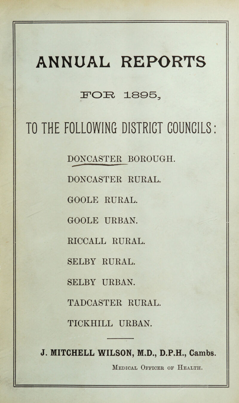 ANNUAL REPORTS FOE 1895, TO THE FOLLOWING DISTRICT COUNCILS: DONCASTER BOROUGH. DONCASTER RURAL. GOOLE RURAL. GOOLE URBAN. RICCALL RURAL. SELBY RURAL. SELBY URBAN. TADCASTER RURAL. TICKHILL URBAN. J. MITCHELL WILSON, M.D., D.P.H., Cambs. Medical Officer of Health.