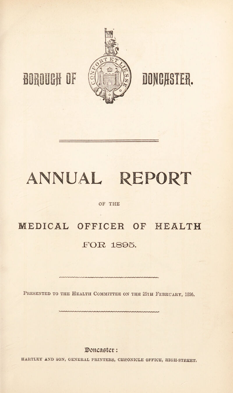 ® • ANNUAL REPORT OF THE MEDICAL OFFICER OF HEALTH FOE 1895. Presented to the Health Committee on the 25th February, 1896. 2>oncaster: HARTLEY AND SON, GENERAL PRINTERS, CHRONICLE OFFICE, HIGH-STREET,