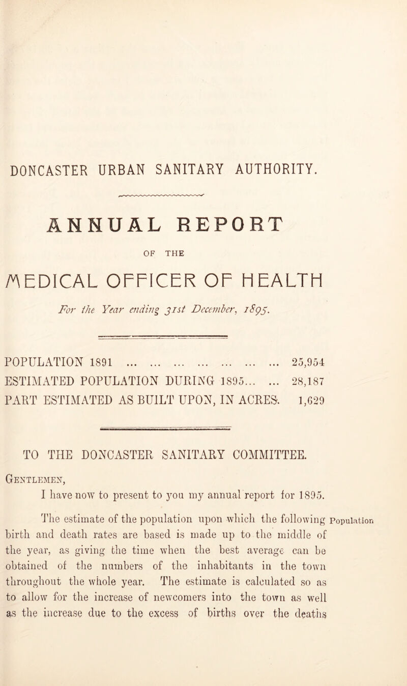 DONCASTER URBAN SANITARY AUTHORITY. ANNUAL REPORT OF THE MEDICAL OFFICER OF HEALTH For /he Year ending jis/ December, 18Q5. POPULATION 1891 25,954 ESTIMATED POPULATION DURING 1895 28,187 PART ESTIMATED AS BUILT UPON, IN ACRES. 1,629 TO THE DONCASTER SANITARY COMMITTEE. Gentlemen, I have now to present to you my annual report for 1895. The estimate of the population upon which the following population birth and death rates are based is made up to the middle of the year, as giving the time when the best average can be obtained of the numbers of the inhabitants in the town throughout the whole year. The estimate is calculated so as to allow for the increase of newcomers into the town as well as the increase due to the excess of births over the deaths