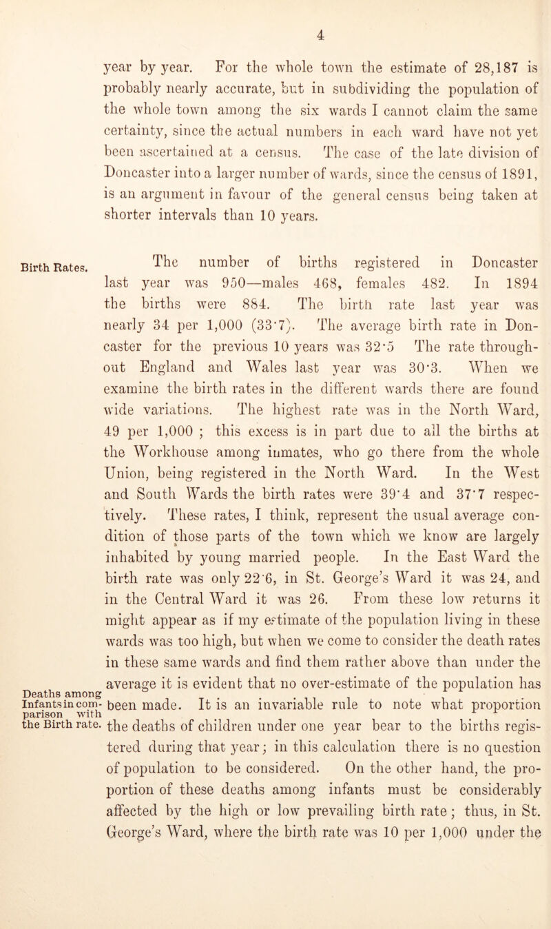 year by year. For the whole town the estimate of 28,187 is probably nearly accurate, but in subdividing the population of the whole town among the six wards I cannot claim the same certainty, since the actual numbers in each ward have not yet been ascertained at a census. The case of the late division of Doncaster into a larger number of wards, since the census of 1891, is an argument in favour of the general census being taken at shorter intervals than 10 years. Birth Rates. The number of births registered in Doncaster last year was 950—males 468, females 482. In 1894 the births were 884. The birth rate last year was nearly 34 per 1,000 (33*7). The average birth rate in Don- caster for the previous 10 years was 32*5 The rate through- out England and Wales last year was 30*3. When we examine the birth rates in the different wards there are found wide variations. The highest rate was in the North Ward, 49 per 1,000 ; this excess is in part due to all the births at the Workhouse among inmates, who go there from the whole Union, being registered in the North Ward. In the West and South Wards the birth rates were 39*4 and 37‘7 respec- tively. These rates, I think, represent the usual average con- dition of those parts of the town which we know are largely inhabited by young married people. In the East Ward the birth rate was only 22'6, in St. George’s Ward it was 24, and in the Central Ward it was 26. From these low returns it might appear as if my estimate of the population living in these wards was too high, but when we come to consider the death rates in these same wards and find them rather above than under the average it is evident that no over-estimate of the population has Deaths among . . infants in com- been made. It is an invariable rule to note what proportion parison with the Birth rate, the deaths of children under one year bear to the births regis- tered during that year; in this calculation there is no question of population to be considered. On the other hand, the pro- portion of these deaths among infants must be considerably affected by the high or low prevailing birth rate; thus, in St. George’s Ward, where the birth rate was 10 per 1,000 under the