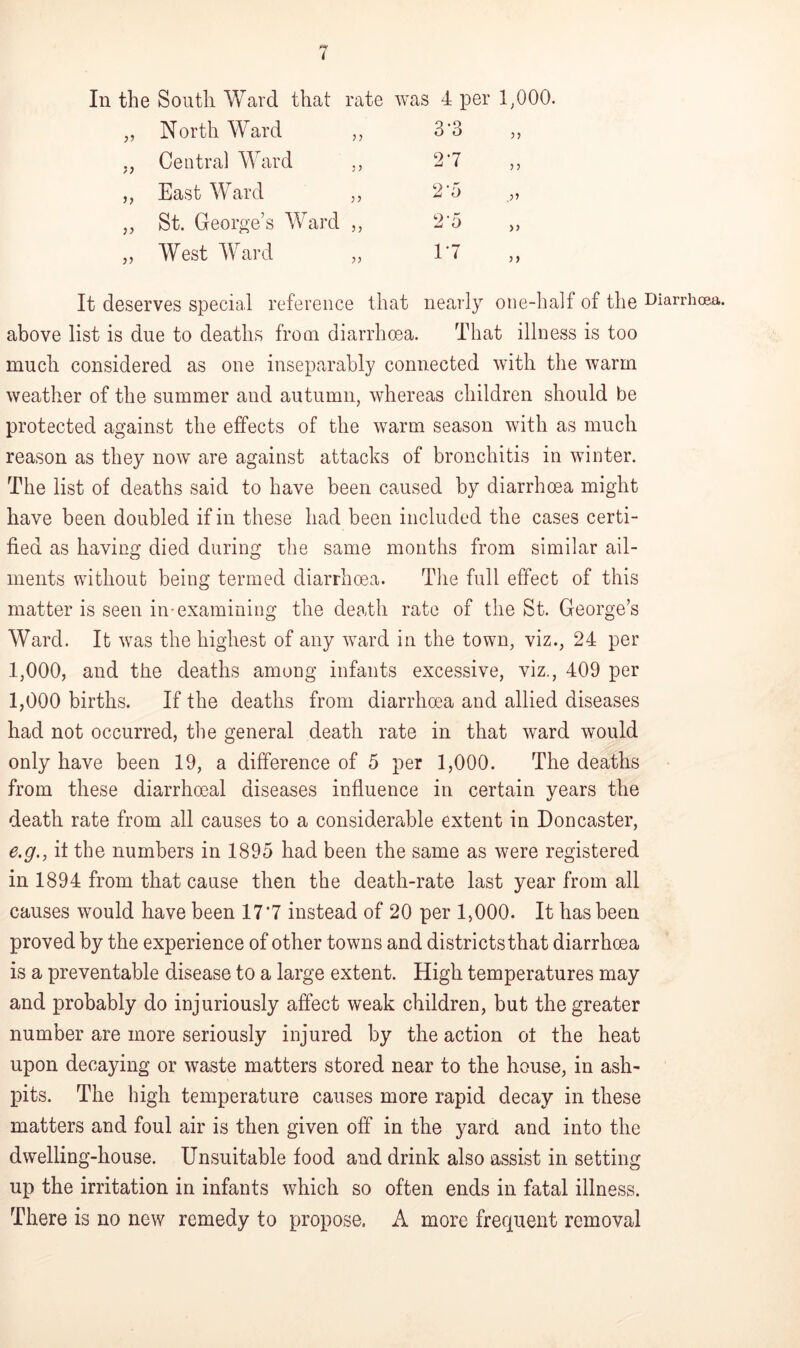 In the South Ward that rate was 4 per 1,000. „ North Ward ,, 3'3 ,, „ Central Ward ,, 27 ,, ,, East Ward ,, 2 '5 „ ,, St. George’s Ward ,, 2'5 „ „ West Ward „ 17 ,, It deserves special reference that nearly one-half of the Diarrhoea, above list is due to deaths from diarrhoea. That illness is too much considered as one inseparably connected with the warm weather of the summer and autumn, whereas children should be protected against the effects of the warm season with as much reason as they now are against attacks of bronchitis in winter. The list of deaths said to have been caused by diarrhoea might have been doubled if in these had been included the cases certi- fied as having died during the same months from similar ail- ments without being termed diarrhoea. The full effect of this matter is seen in-examining the death rate of the St. George’s Ward. It was the highest of any ward in the town, viz., 24 per 1,000, and the deaths among infants excessive, viz., 409 per 1,000 births. If the deaths from diarrhoea and allied diseases had not occurred, the general death rate in that ward would only have been 19, a difference of 5 per 1,000. The deaths from these diarrhoeal diseases influence in certain years the death rate from all causes to a considerable extent in Doncaster, e.g., it the numbers in 1895 had been the same as were registered in 1894 from that cause then the death-rate last year from all causes would have been 177 instead of 20 per 1,000. It has been proved by the experience of other towns and districts that diarrhoea is a preventable disease to a large extent. High temperatures may and probably do injuriously affect weak children, but the greater number are more seriously injured by the action ol the heat upon decaying or waste matters stored near to the house, in ash- pits. The high temperature causes more rapid decay in these matters and foul air is then given off in the yard and into the dwelling-house. Unsuitable food and drink also assist in setting up the irritation in infants which so often ends in fatal illness. There is no new remedy to propose, A more frequent removal