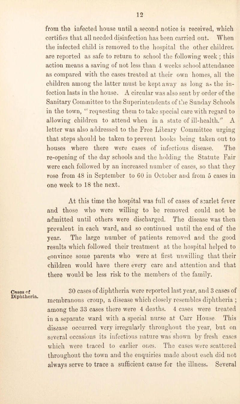 Cases of Diphtheria. from the infected house until a second notice is received, which certifies that all needed disinfection has been carried out. When the infected child is removed to the hospital the other children are reported as safe to return to school the following week ; this action means a saving of not less than 4 weeks school attendance as compared with the cases treated at their own homes, all the children among the latter must be kept away as long as the in- fection lasts in the house. A circular was also sent by order of the Sanitary Committee to the Superintendents of the Sunday Schools in the town, “ requesting them to take special care with regard to allowing children to attend when in a state of ill-health/’ A letter was also addressed to the Free Library Committee urging that steps should be taken to prevent books being taken out to houses where there were cases of infectious disease. The re-opening of the day schools and the holding the Statute Fair were each followed by an increased number of cases, so that they rose from 48 in September to 60 in October and from 5 cases in one week to 18 the next. At this time the hospital was full of cases of scarlet fever and those who were willing to be removed could not be admitted until others were discharged. The disease was then prevalent in each ward, and so continued until the end of the year. The large number of patients removed and the good results which followed their treatment at the hospital helped to convince some parents who were at first unwilling that their children would have there every care and attention and that there would be less risk to the members of the family. 30 cases of diphtheria were reported last year, and 3 cases of membranous croup, a disease which closely resembles diphtheria ; among the 33 cases there were 4 deaths. 4 cases were treated in a separate ward with a special nurse at Carr House. This disease occurred very irregularly throughout the year, but on several occasions its infectious nature was shown by fresh cases which were traced to earlier ones. The cases were scattered throughout the town and the enquiries made about each did not always serve to trace a sufficient cause for the illness. Several