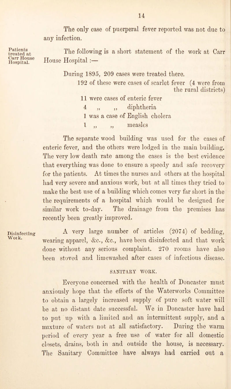 Patients treated at Carr House Hospital. Disinfecting Woik. H The only case of puerperal fever reported was not due to any infection. The following is a short statement of the work at Carr House Hospital :— During 1895, 209 cases were treated there. 192 of these were cases of scarlet fever (4 were from the rural districts) 11 were cases of enteric fever 4 ,, ,, diphtheria 1 was a case of English cholera 1 ,, ,, measles The sepaxate wood building was used for the cases of enteric fever, and the others were lodged in the main building. The very low death rate among the cases is the best evidence that everything was done to ensure a speedy and safe recovery for the patients. At times the nurses and others at the hospital had very severe and anxious work, but at all times they tried to make the best use of a building which comes very far short in the the requirements of a hospital which would be designed for similar work to-day. The drainage from the premises has recently been greatly improved. A very large number of articles (2074) of bedding, wearing apparel, &c., &c., have been disinfected and that work done without any serious complaint. 270 rooms have also been stoved and limewashed after cases of infectious disease. SANITARY WORK. Everyone concerned with the health of Doncaster must anxiously hope that the efforts of the Waterworks Committee to obtain a largely increased supply of pure soft water will be at no distant date successful. We in Doncaster have had to put up with a limited and an intermittent supply, and a mixture of waters not at all satisfactory. During the warm period of every year a free use of water for all domestic closets, drains, both in and outside the house, is necessary. The Sanitary Committee have always had carried out a